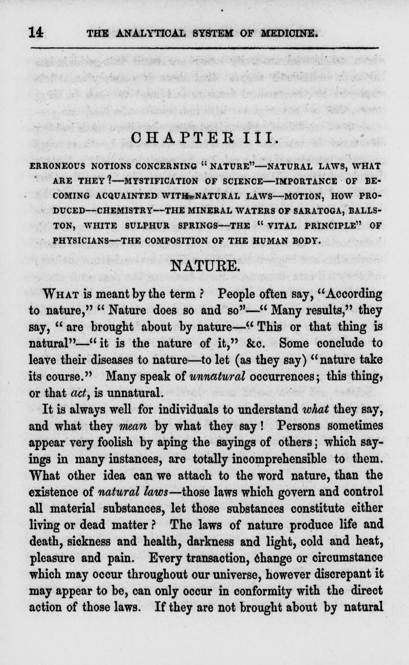 CHAPTEK III. ERRONEOUS NOTIONS CONCERNING  NATURE—NATURAL LAWS, WHAT ARE THEY ?—MYSTIFICATION OF SCIENCE—IMPORTANCE OF BE- COMING ACQUAINTED WITHwNATURAL LAWS—MOTION, HOW PRO- DUCED—CHEMISTRY—THE MINERAL WATERS OF SARATOGA, BALLS- TON, WHITE SULPHUR SPRINGS—THE  VITAL PRINCIPLE OF PHYSICIANS—THE COMPOSITION OF THE HUMAN BODY. 2STATUKE. What is meant by the term ? People often say, According to nature,  Nature does so and so— Many results, they say,  are brought about by nature— This or that thing is natural— it is the nature of it, &c Some conclude to leave their diseases to nature—to let (as they say) nature take its course. Many speak of unnatural occurrences; this thing) or that act, is unnatural. It is always well for individuals to understand what they say, and what they mean by what they say! Persons sometimes appear very foolish by aping the sayings of others; which say- ings in many instances, are totally incomprehensible to them. What other idea can we attach to the word nature, than the existence of natural laws—those laws which govern and control all material substances, let those substances constitute either living or dead matter ? The laws of nature produce life and death, sickness and health, darkness and light, cold and heat, pleasure and pain. Every transaction, change or circumstance which may occur throughout our universe, however discrepant it may appear to be, can only occur in conformity with the direct action of those laws. If they are not brought about by natural