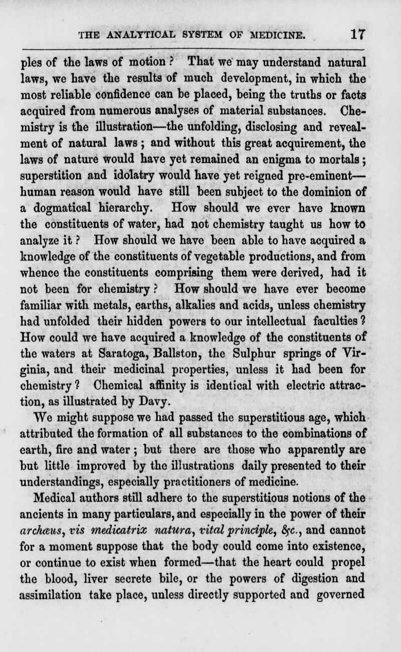 pies of the laws of motion ? That we may understand natural laws, we have the results of much development, in which the most reliable confidence can be placed, being the truths or facts acquired from numerous analyses of material substances. Che- mistry is the illustration—the unfolding, disclosing and reveal- ment of natural laws ; and without this great acquirement, the laws of nature would have yet remained an enigma to mortals; superstition and idolatry would have yet reigned pre-eminent— human reason would have still been subject to the dominion of a dogmatical hierarchy. How should we ever have known the constituents of water, had not chemistry taught us how to analyze it ? How should we have been able to have acquired a knowledge of the constituents of vegetable productions, and from whence the constituents comprising them were derived, had it not been for chemistry ? How should we have ever become familiar with metals, earths, alkalies and acids, unless chemistry had unfolded their hidden powers to our intellectual faculties ? How could we have acquired a knowledge of the constituents of the waters at Saratoga, Ballston, the Sulphur springs of Vir- ginia, and their medicinal properties, unless it had been for chemistry ? Chemical affinity is identical with electric attrac- tion, as illustrated by Davy. We might suppose we had passed the superstitious age, which attributed the formation of all substances to the combinations of earth, fire and water ; but there are those who apparently are but little improved by the illustrations daily presented to their understandings, especially practitioners of medicine. Medical authors still adhere to the superstitious notions of the ancients in many particulars, and especially in the power of their ar chaws, vis medicatrix natura, vital principle, 6fc, and cannot for a moment suppose that the body could come into existence, or continue to exist when formed—that the heart could propel the blood, liver secrete bile, or the powers of digestion and assimilation take place, unless directly supported and governed