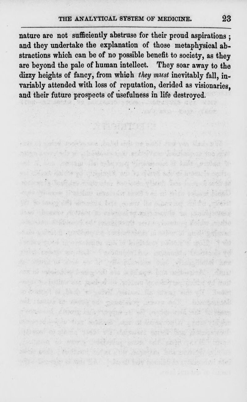 nature are not sufficiently abstruse for their proud aspirations ; and they undertake the explanation of those metaphysical ab- stractions which can be of no possible benefit to society, as they are beyond the pale of human intellect. They soar away to the dizzy heights of fancy, from which they must inevitably fall, in- variably attended with loss of reputation, derided as visionaries, and their future prospects of usefulness in life destroyed.