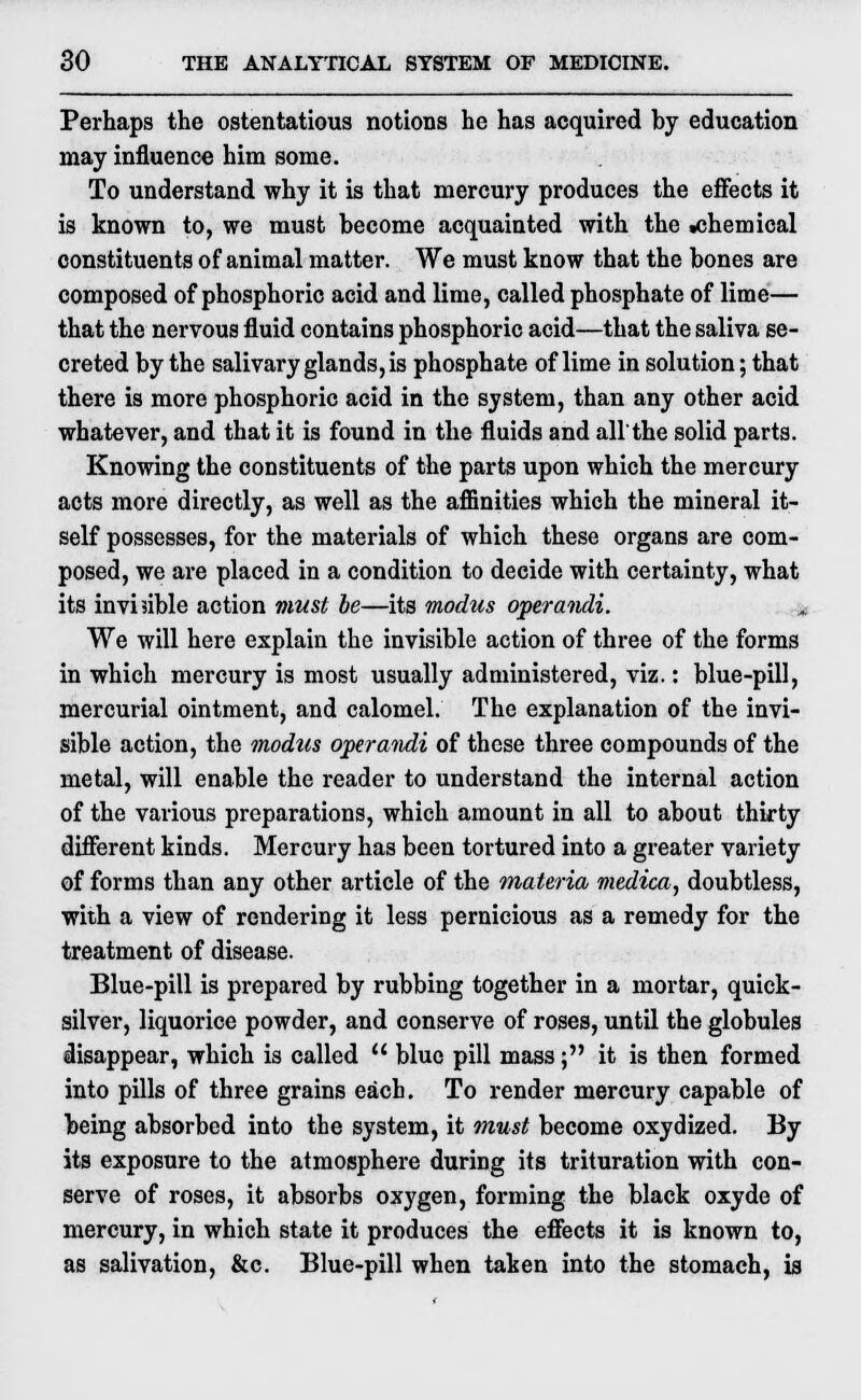 Perhaps the ostentatious notions he has acquired by education may influence him some. To understand why it is that mercury produces the effects it is known to, we must become acquainted with the .chemical constituents of animal matter. We must know that the bones are composed of phosphoric acid and lime, called phosphate of lime— that the nervous fluid contains phosphoric acid—that the saliva se- creted by the salivary glands, is phosphate of lime in solution; that there is more phosphoric acid in the system, than any other acid whatever, and that it is found in the fluids and all'the solid parts. Knowing the constituents of the parts upon which the mercury acts more directly, as well as the affinities which the mineral it- self possesses, for the materials of which these organs are com- posed, we are placed in a condition to decide with certainty, what its invisible action must be—its modus operandi. We will here explain the invisible action of three of the forms in which mercury is most usually administered, viz.: blue-pill, mercurial ointment, and calomel. The explanation of the invi- sible action, the modus operafidi of these three compounds of the metal, will enable the reader to understand the internal action of the various preparations, which amount in all to about thirty different kinds. Mercury has been tortured into a greater variety of forms than any other article of the materia medica, doubtless, with a view of rendering it less pernicious as a remedy for the treatment of disease. Blue-pill is prepared by rubbing together in a mortar, quick- silver, liquorice powder, and conserve of roses, until the globules disappear, which is called u blue pill mass; it is then formed into pills of three grains each. To render mercury capable of being absorbed into the system, it must become oxydized. By its exposure to the atmosphere during its trituration with con- serve of roses, it absorbs oxygen, forming the black oxyde of mercury, in which state it produces the effects it is known to, as salivation, &c. Blue-pill when taken into the stomach, is