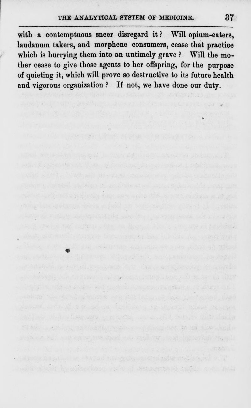 with a contemptuous sneer disregard it ? Will opium-eaters, laudanum takers, and morphene consumers, cease that practice which is hurrying them into an untimely grave ? Will the mo- ther cease to give those agents to her offspring, for the purpose of quieting it, which will prove so destructive to its future health and vigorous organization ? If not, we have done our duty.