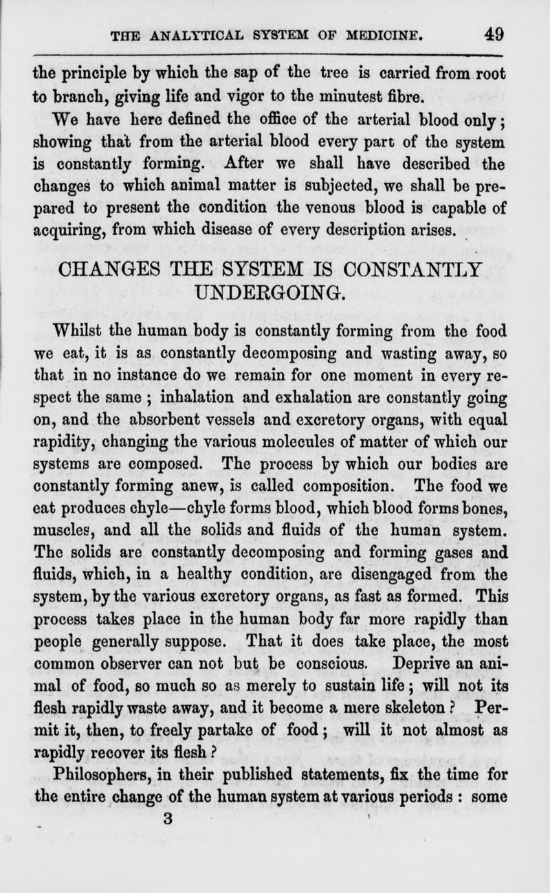 the principle by which the sap of the tree is carried from root to branch, giving life and vigor to the minutest fibre. We have here defined the office of the arterial blood only; showing that from the arterial blood every part of the system is constantly forming. After we shall have described the changes to which animal matter is subjected, we shall be pre- pared to present the condition the venous blood is capable of acquiring, from which disease of every description arises. CHANGES THE SYSTEM IS CONSTANTLY UNDERGOING. Whilst the human body is constantly forming from the food we eat, it is as constantly decomposing and wasting away, so that in no instance do we remain for one moment in every re- spect the same ; inhalation and exhalation are constantly going on, and the absorbent vessels and excretory organs, with equal rapidity, changing the various molecules of matter of which our systems are composed. The process by which our bodies are constantly forming anew, is called composition. The food we eat produces chyle—chyle forms blood, which blood forms bones, muscles, and all the solids and fluids of the human system. The solids are constantly decomposing and forming gases and fluids, which, in a healthy condition, are disengaged from the system, by the various excretory organs, as fast as formed. This process takes place in the human body far more rapidly than people generally suppose. That it does take place, the most common observer can not but be conscious. Deprive an ani- mal of food, so much so as merely to sustain life; will not its flesh rapidly waste away, and it become a mere skeleton ? Per- mit it, then, to freely partake of food; will it not almost as rapidly recover its flesh ? Philosophers, in their published statements, fix the time for the entire change of the human system at various periods : some 3