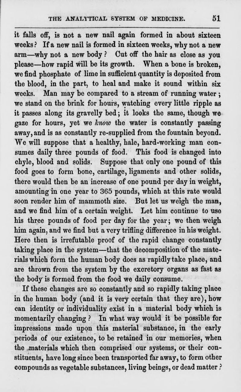 it falls off, is not a new nail again formed in about sixteen weeks ? If a new nail is formed in sixteen weeks, why not a new arm—why not a new body ? Cut off the hair as close as you please—how rapid will be its growth. When a bone is broken, we find phosphate of lime in sufficient quantity is deposited from the blood, in the part, to heal and make it sound within six weeks. Man may be compared to a stream of running water ; we stand on the brink for hours, watching every little ripple as it passes along its gravelly bed; it looks the same, though we gaze for hours, yet we know the water is constantly passing away, and is as constantly re-supplied from the fountain beyond. We will suppose that a healthy, hale, hard-working man con- sumes daily three pounds of food. This food is changed into chyle, blood and solids. Suppose that only one pound of this food goes to form bone, cartilage, ligaments and other solids, there would then be an increase of one pound per day in weight, amounting in one year to 365 pounds, which at this rate would soon render him of mammoth size. But let us weigh the man, and we find him of a certain weight. Let him continue to use his three pounds of food per day for the year; we then weigh him again, and we find but a very trifling difference in his weight. Here then is irrefutable proof of the rapid change constantly taking place in the system—that the decomposition of the mate- rials which form the human body does as rapidly take place, and are thrown from the system by the excretory organs as fast as the body is formed from the food we daily consume. If these changes are so constantly and so rapidly taking place in the human body (and it is very certain that they are), how can identity or individuality exist in a material body which is momentarily changing ? In what way would it be possible for impressions made upon this material substance, in the early periods of our existence, to be retained in our memories, when the .materials which then comprised our systems, or their con- stituents, have long since been transported far away, to form other compounds as vegetable substances, living beings, or dead matter ?