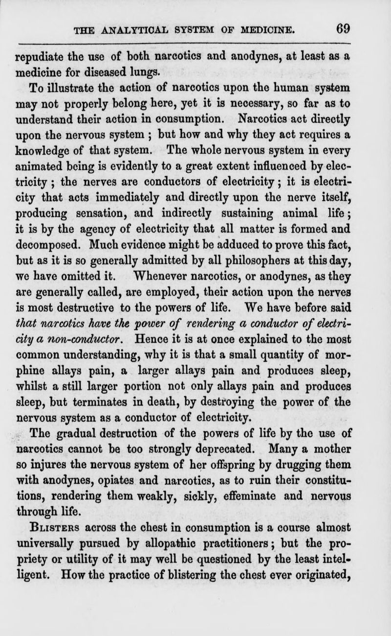 repudiate the use of both narcotics and anodynes, at least as a medicine for diseased lungs. To illustrate the action of narcotics upon the human system may not properly belong here, yet it is necessary, so far as to understand their action in consumption. Narcotics act directly upon the nervous system ; but how and why they act requires a knowledge of that system. The whole nervous system in every animated being is evidently to a great extent influenced by elec- tricity ; the nerves are conductors of electricity; it is electri- city that acts immediately and directly upon the nerve itself, producing sensation, and indirectly sustaining animal life; it is by the agency of electricity that all matter is formed and decomposed. Much evidence might be adduced to prove this fact, but as it is so generally admitted by all philosophers at this day, we have omitted it. Whenever narcotics, or anodynes, as they are generally called, are employed, their action upon the nerves is most destructive to the powers of life. We have before said that narcotics have the power of rendering a conductor of electri- city a non-conductor. Hence it is at once explained to the most common understanding, why it is that a small quantity of mor- phine allays pain, a larger allays pain and produces sleep, whilst a still larger portion not only allays pain and produces sleep, but terminates in death, by destroying the power of the nervous system as a conductor of electricity. The gradual destruction of the powers of life by the use of narcotics cannot be too strongly deprecated. Many a mother so injures the nervous system of her offspring by drugging them with anodynes, opiates and narcotics, as to ruin their constitu- tions, rendering them weakly, sickly, effeminate and nervous through life. Blisters across the chest in consumption is a course almost universally pursued by allopathic practitioners; but the pro- priety or utility of it may well be questioned by the least intel- ligent. How the practice of blistering the chest ever originated,