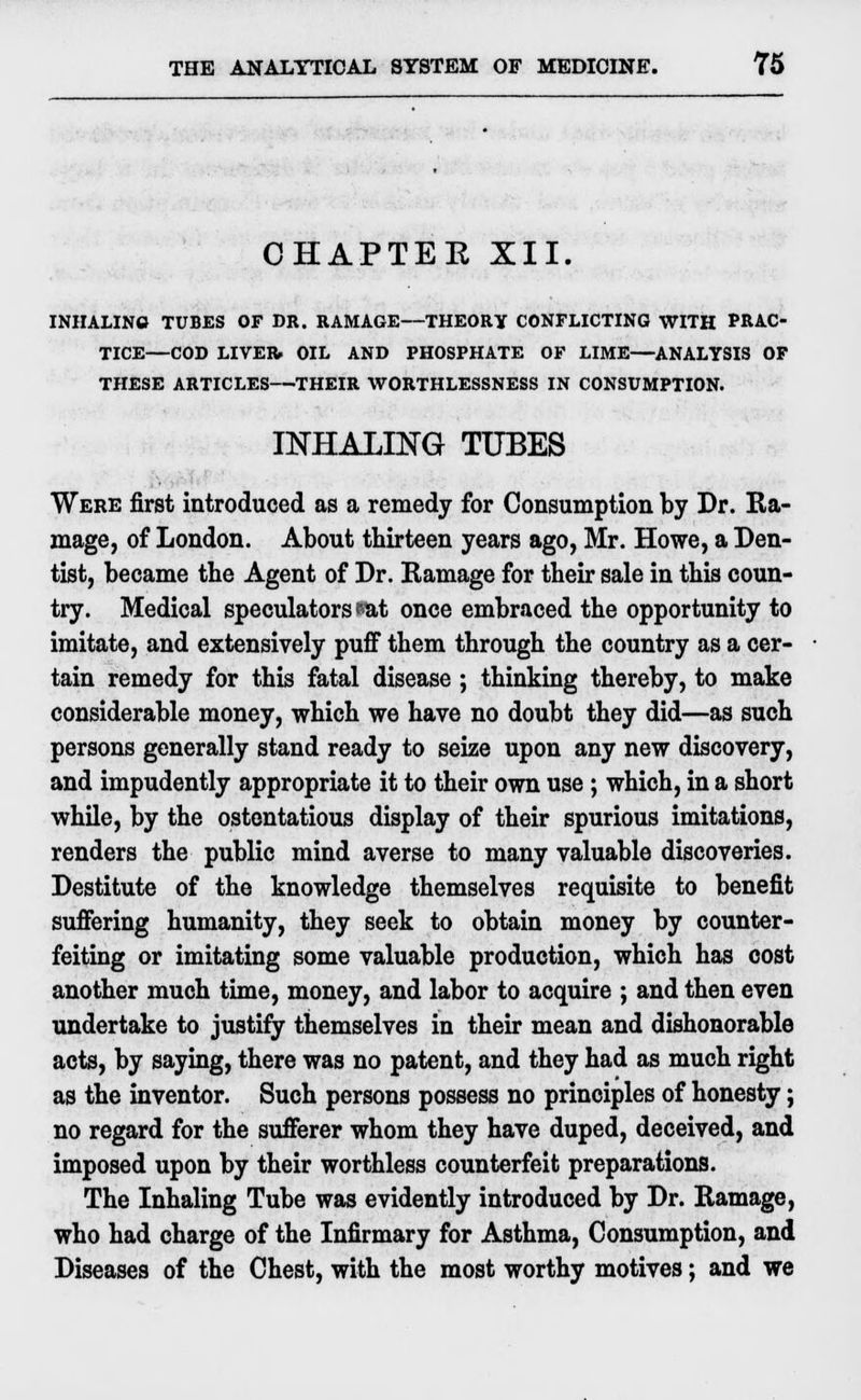 CHAPTEE XII. INHALING TUBES OF DR. RAMAGE—THEORY CONFLICTING WITH PRAC- TICE—COD LIVER. OIL AND PHOSPHATE OF LIME—ANALYSIS OF THESE ARTICLES—THEIR WORTHLESSNESS IN CONSUMPTION. INHALING TUBES Were first introduced as a remedy for Consumption by Dr. Ra- mage, of London. About thirteen years ago, Mr. Howe, a Den- tist, became the Agent of Dr. Ramage for their sale in this coun- try. Medical speculators sat once embraced the opportunity to imitate, and extensively puff them through the country as a cer- tain remedy for this fatal disease; thinking thereby, to make considerable money, which we have no doubt they did—as such persons generally stand ready to seize upon any new discovery, and impudently appropriate it to their own use; which, in a short while, by the ostentatious display of their spurious imitations, renders the public mind averse to many valuable discoveries. Destitute of the knowledge themselves requisite to benefit suffering humanity, they seek to obtain money by counter- feiting or imitating some valuable production, which has cost another much time, money, and labor to acquire ; and then even undertake to justify themselves in their mean and dishonorable acts, by saying, there was no patent, and they had as much right as the inventor. Such persons possess no principles of honesty; no regard for the sufferer whom they have duped, deceived, and imposed upon by their worthless counterfeit preparations. The Inhaling Tube was evidently introduced by Dr. Ramage, who had charge of the Infirmary for Asthma, Consumption, and Diseases of the Chest, with the most worthy motives; and we