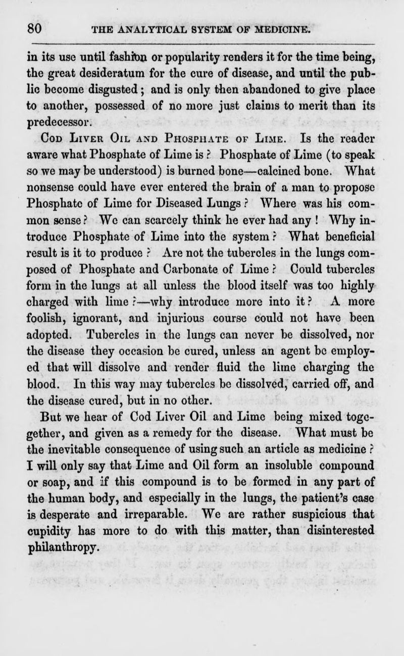 in its use until fashion or popularity renders it for the time being, the great desideratum for the cure of disease, and until the pub- lic become disgusted; and is only then abandoned to give place to another, possessed of no more just claims to merit than its predecessor. Cod Liver Oil and Phosphate or Lime. Is the reader aware what Phosphate of Lime is ? Phosphate of Lime (to speak so we may be understood) is burned bone—calcined bone. What nonsense could have ever entered the brain of a man to propose Phosphate of Lime for Diseased Lungs ? Where was his com- mon sense ? We can scarcely think he ever had any ! Why in- troduce Phosphate of Lime into the system ? What beneficial result is it to produce ? Are not the tubercles in the lungs com- posed of Phosphate and Carbonate of Lime ? Could tubercles form in the lungs at all unless the blood itself was too highly charged with lime ?—why introduce more into it ? A more foolish, ignorant, and injurious course could not have been adopted. Tubercles in the lungs can never be dissolved, nor the disease they occasion be cured, unless an agent be employ- ed that will dissolve and render fluid the lime charging the blood. In this way may tubercles be dissolved, carried off, and the disease cured, but in no other. But we hear of Cod Liver Oil and Lime being mixed togc- gether, and given as a remedy for the disease. What must be the inevitable consequence of using such an article as medicine ? I will only say that Lime and Oil form an insoluble compound or soap, and if this compound is to be formed in any part of the human body, and especially in the lungs, the patient's case is desperate and irreparable. We are rather suspicious that cupidity has more to do with this matter, than disinterested philanthropy.