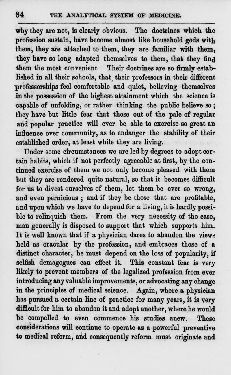 why they are not, is clearly obvious. The doctrines which the profession sustain, have become almost like household gods with them, they are attached to them, they are familiar with them, they have so long adapted themselves to them, that they find them the most convenient. Their doctrines are so firmly estab- lished in all their schools, that, their professors in their different professorships feel comfortable and quiet, believing themselves in the possession of the highest attainment which the science is capable of unfolding, or rather thinking the public believe so; they have but little fear that those out of the pale of regular and popular practice will ever be able to exercise so great an influence over community, as to endanger the stability of their established order, at least while they are living. Under some circumstances we are led by degrees to adopt cer- tain habits, which if not perfectly agreeable at first, by the con- tinued exercise of them we not only become pleased with them but they are rendered quite natural, so that it becomes difficult for us to divest ourselves of them, let them be ever so wrong, and even pernicious ; and if they be those that are profitable, and upon which we have to depend for a living, it is hardly possi- ble to relinquish them. From the very necessity of the case, man generally is disposed to support that which supports him. It is well known that if a physician dares to abandon the views held as oracular by the profession, and embraces those of a distinct character, he must depend on the loss of popularity, if selfish demagogues can effect it. This constant fear is very likely to prevent members of the legalized profession from ever introducing any valuable improvements, or advocating any change in the principles of medical science. Again, where a physician has pursued a certain line of practice for many years, it is very difficult for him to abandon it and adopt another, where he would be compelled to even commence his studies anew. These considerations will continue to operate as a powerful preventive to medical reform, and consequently reform must originate and