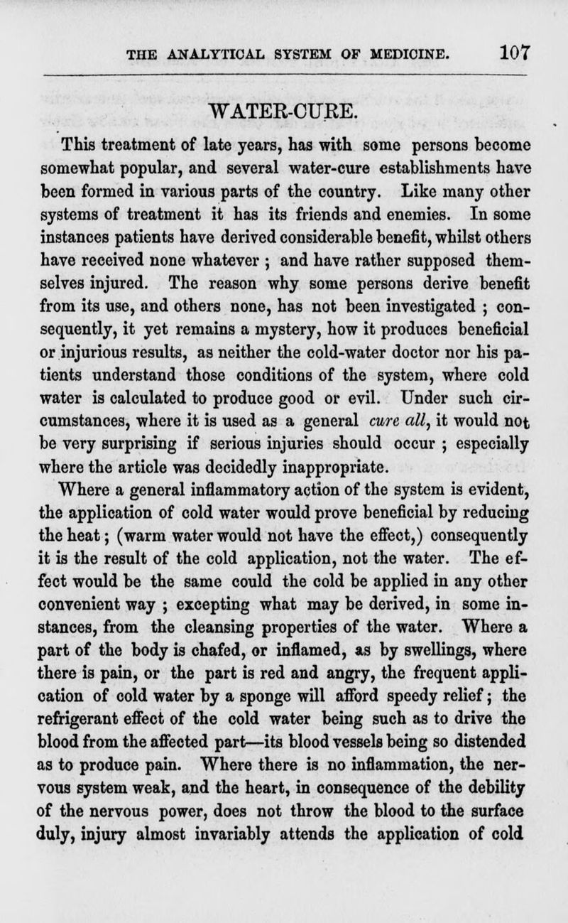 WATER-CURE. This treatment of late years, has with some persons become somewhat popular, and several water-cure establishments have been formed in various parts of the country. Like many other systems of treatment it has its friends and enemies. In some instances patients have derived considerable benefit, whilst others have received none whatever ; and have rather supposed them- selves injured. The reason why some persons derive benefit from its use, and others none, has not been investigated ; con- sequently, it yet remains a mystery, how it produces beneficial or injurious results, as neither the cold-water doctor nor his pa- tients understand those conditions of the system, where cold water is calculated to produce good or evil. Under such cir- cumstances, where it is used as a general cure all, it would not be very surprising if serious injuries should occur ; especially where the article was decidedly inappropriate. Where a general inflammatory action of the system is evident, the application of cold water would prove beneficial by reducing the heat; (warm water would not have the effect,) consequently it is the result of the cold application, not the water. The ef- fect would be the same could the cold be applied in any other convenient way ; excepting what may be derived, in some in- stances, from the cleansing properties of the water. Where a part of the body is chafed, or inflamed, as by swellings, where there is pain, or the part is red and angry, the frequent appli- cation of cold water by a sponge will afford speedy relief; the refrigerant effect of the cold water being such as to drive the blood from the affected part—its blood vessels being so distended as to produce pain. Where there is no inflammation, the ner- vous system weak, and the heart, in consequence of the debility of the nervous power, does not throw the blood to the surface duly, injury almost invariably attends the application of cold