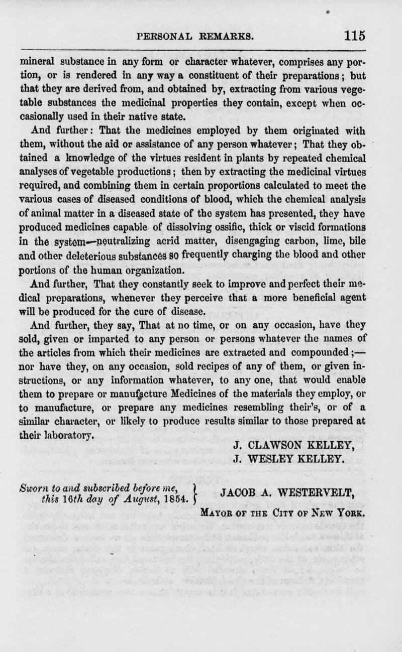 mineral substance in any form or character whatever, comprises any por- tion, or is rendered in any way a constituent of their preparations; but that they are derived from, and obtained by, extracting from various vege- table substances the medicinal properties they contain, except when oc- casionally used in their native state. And further: That the medicines employed by them originated with them, without the aid or assistance of any person whatever; That they ob- tained a knowledge of the virtues resident in plants by repeated chemical analyses of vegetable productions; then by extracting the medicinal virtues required, and combining them in certain proportions calculated to meet the various cases of diseased conditions of blood, which the chemical analysis of animal matter in a diseased state of the system has presented, they have produced medicines capable of dissolving ossific, thick or viscid formations in the system—-neutralizing acrid matter, disengaging carbon, lime, bile and other deleterious substances SO frequently charging the blood and other portions of the human organization. And further, That they constantly seek to improve and perfect their me- dical preparations, whenever they perceive that a more beneficial agent will be produced for the cure of disease. And further, they say, That at no time, or on any occasion, have they sold, given or imparted to any person or persons whatever the names of the articles from which their medicines are extracted and compounded;— nor have they, on any occasion, sold recipes of any of them, or given in- structions, or any information whatever, to any one, that would enable them to prepare or manufacture Medicines of the materials they employ, or to manufacture, or prepare any medicines resembling their's, or of a similar character, or likely to produce results similar to those prepared at their laboratory. J. CLAWSON KELLEY, J. WESLEY KELLEY. Sworn to and subscribed before me ) JAC0B A WESTERVELT, this 16m day of August, 1854. ) ' Mayor of the City of New York.