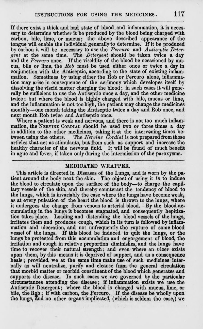 If there exist a thick and bad state of blood and inflammation, it is neces- sary to determine whether it be produced by the blood being charged with carbon, bile, lime, or mucus; the above described appearance of the tongue will enable the individual generally to determine. If it be produced by carbon it will be necessary to use the Percuro and Antiseptic Deter- gent at the same time. The Detergent should be taken twice a day and the Percuro once. If the viscidity of the blood be occasioned by mu- cus, bile or lime, the Rob must be used either once or twice a day in conjunction with the Antiseptic, according to the state of existing inflam- mation. Sometimes by using either the Rob or Percuro alone, inflamma- tion may arise in consequence of the acrimony which developes itself by dissolving the viscid matter charging the blood; in such cases it will gene- rally be sufficient to use the Antiseptic once a day, and the other medicine twice; but where the blood is highly charged with bile, mucus or lime, and the inflammation is not too high, the patient may change the medicines monthly—one month taking the Antiseptic twice a day and Rob once, and next month Rob twice and Antiseptic once. Where a patient is weak and nervous, and there is not too much inflam- mation, the Nervine Cordial should be used two or three times a day in addition to the other medicines, taking it at the intervening times be- tween using the others. The Nervine Cordial is not prepared from those articles that act as stimulants, but from such as support and increase the healthy character of the nervous fluid. It will be found of much benefit in ague and fever, if taken only during the intermission of the paroxysms. MEDICATED WRAPPER. This article is directed in Diseases of the Lungs, and is worn by the pa- tient around the body next the skin. The object of using it is to induce the blood to circulate upon the surface of the body—to charge the capil- lary vessels of the skin, and thereby counteract the tendency of blood to the lungs, which is invariably the case where the lungs have become weak, as at every pulsation of the heart the blood is thrown to the lungs, where it undergoes the change from venous to arterial blood. By the blood ac- cumulating in the lungs it becomes stagnated, and consequently hepitiza- tion takes place. Loading and distending the blood vessels of the lungs, irritates them and produces cough, which in its turn is followed by inflam- mation and ulceration, and not unfrequently the rupture of some blood vessel of the lungs. If this blood be induced to quit the lungs, or the lungs be protected from this accumulation and engorgement of blood, the irritation and cough in relative proportion diminishes, and the lungs have time to recover their natural strength; and even where an rlcer exists upon them, by this means it is deprived of support, and as a consequence heals; provided, we at the same time make use of such medicines inter- nally as will neutralize, purify and cleanse from the general circulation that morbid matter or morbid constituent of the blood which generates and Kupports the disease. In such cases we are governed by the particular circumstances attending the disease; if inflammation exists we use the Antiseptic Detergent; where the blood is charged with mucus, lime, or bile, the Rob; if with carbon, the Percuro. If the disease be wholly upon KOI 3, ft the lungs, and no other organs implicated, (which is seldom the case,) we