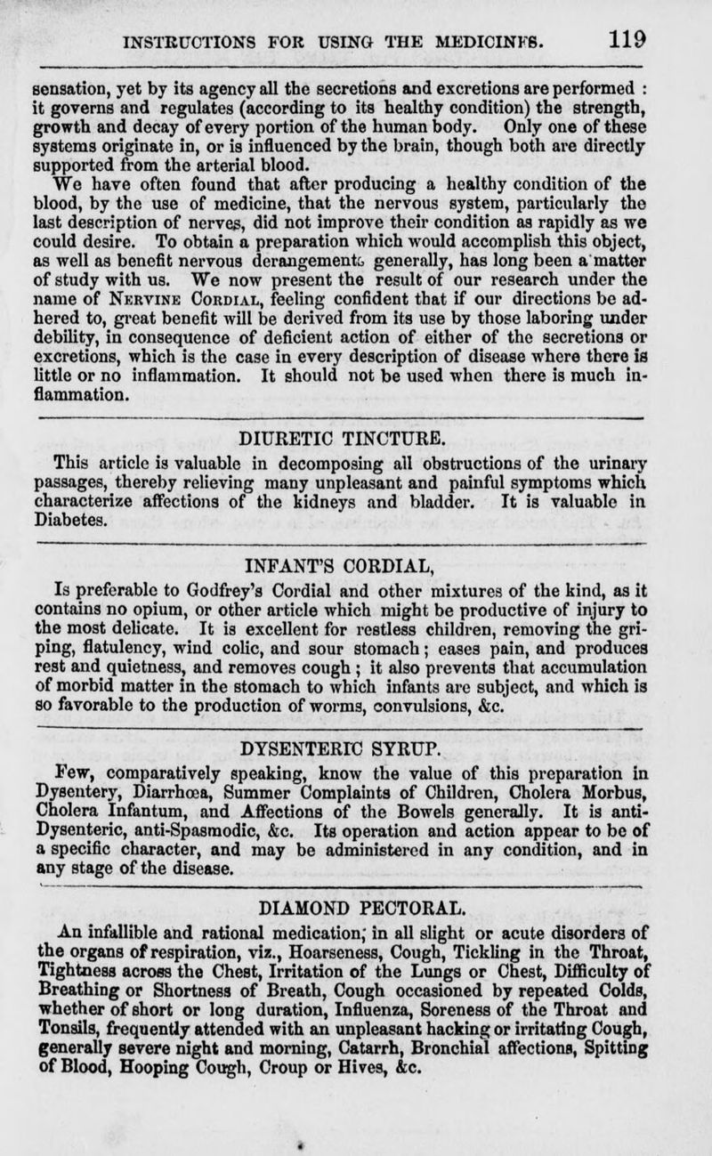 sensation, yet by its agency all the secretions and excretions are performed : it governs and regulates (according to its healthy condition) the strength, growth and decay of every portion of the human body. Only one of these systems originate in, or is influenced by the brain, though both are directly supported from the arterial blood. We have often found that after producing a healthy condition of the blood, by the use of medicine, that the nervous system, particularly the last description of nerves, did not improve their condition as rapidly as we could desire. To obtain a preparation which would accomplish this object, as well as benefit nervous derangements generally, has long been a matter of study with us. We now present the result of our research under the name of Nervine Cordial, feeling confident that if our directions be ad- hered to, great benefit will be derived from its use by those laboring under debility, in consequence of deficient action of either of the secretions or excretions, which is the case in every description of disease where there is little or no inflammation. It should not be used when there is much in- flammation. DIURETIC TINCTURE. This article is valuable in decomposing all obstructions of the urinary passages, thereby relieving many unpleasant and painful symptoms which characterize affections of the kidneys and bladder. It is valuable in Diabetes. INFANT'S CORDIAL, Is preferable to Godfrey's Cordial and other mixtures of the kind, as it contains no opium, or other article which might be productive of injury to the most delicate. It is excellent for restless children, removing the gri- ping, flatulency, wind colic, and sour stomach; eases pain, and produces rest and quietness, and removes cough ; it also prevents that accumulation of morbid matter in the stomach to which infants are subject, and which is so favorable to the production of worms, convulsions, &c. DYSENTERIC SYRUP. Few, comparatively speaking, know the value of this preparation in Dysentery, Diarrhoea, Summer Complaints of Children, Cholera Morbus, Cholera Infantum, and Affections of the Bowels generally. It is anti- Dysenteric, anti-Spasmodic, &c. Its operation and action appear to be of a specific character, and may be administered in any condition, and in any stage of the disease. DIAMOND PECTORAL. An infallible and rational medication; in all slight or acute disorders of the organs of respiration, viz., Hoarseness, Cough, Tickling in the Throat, Tightness across the Chest, Irritation of the Lungs or Chest, Difficulty of Breathing or Shortness of Breath, Cough occasioned by repeated Colds, whether of short or long duration, Influenza, Soreness of the Throat and Tonsils, frequently attended with an unpleasant hacking or irritating Cough, generally severe night and morning, Catarrh, Bronchial affections, Spitting of Blood, Hooping Cough, Croup or Hives, &c.
