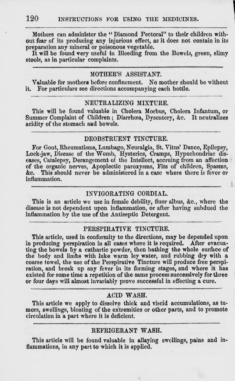 Mothers can administer the  Diamond Pectoral to their children with- out fear of its producing any injurious effect, as it does not contain in its preparation any mineral or poisonous vegetable. It will be found very useful in Bleeding from the Bowels, green, slimy stools, as in particular complaints. MOTHER'S ASSISTANT. Valuable for mothers before confinement. No mother should be without it. For particulars see directions accompanying each bottle. NEUTRALIZING MIXTURE. This will be found valuable in Cholera Morbus, Cholera Infantum, or Summer Complaint of Children ; Diarrhoea, Dysentery, &c. It neutralizes acidity of the stomach and bowels. DEOBSTRUENT TINCTURE. For Gout, Rheumatisms, Lumbago, Neuralgia, St. Vitus' Dance, Epilepsy, Lock-jaw, Disease of the Womb, Hysterics, Cramps, Hypochondriac dis- eases, Catalepsy, Derangement of the Intellect, accruing from an affection of the organic nerves, Apoplectic paroxysms, Fits of children, Spasms, &c. This should never be administered in a case where there is fever or inflammation. INVIGORATING CORDIAL. This is an article we use in female debility, fluor albus, &c, where the disease is not dependent upon inflammation, or after having subdued the inflammation by the use of the Antiseptic Detergent. PERSPIRATIVE TINCTURE. This article, used in conformity to the directions, may be depended upon in producing perspiration in all cases where it is required. After evacua- ting the bowels by a cathartic powder, then bathing the whole surface of the body and limbs with luke warm ley water, and rubbing dry with a coarse towel, the use of the Perspirative Tincture will produce free perspi- ration, and break up any fever in its forming stages, and where it has existed for some time a repetition of the same process successively for three or four days will almost invariably prove successful in effecting a cure. ACID WASH. This article we apply to dissolve thick and viscid accumulations, as tu- mors, swellings, bloating of the extremities or other parts, and to promote circulation in a part where it is deficient. REFRIGERANT WASH. This article will be found valuable in allaying swellings, pains and in- flammations, in any part to which it is applied.