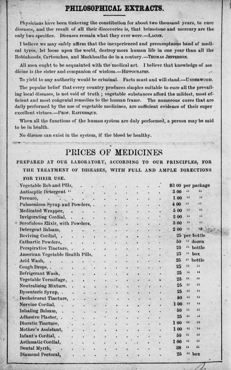 PHILOSOPHICAL EXTRACTS. Physicians have been tinkering the constitution for about two thousand years, to cure diseases, and the result of all their discoveries is, that brimstone and mercury are the only two specifics. Diseases remain what they ever were.—Lacon. I believe we may safely affirm that the inexperienced and presumptuous band of medi- cal tyros, let loose upon the world, destroy more human life in one year than all the Robinhoods, Cartouches, and Mackheaths do in a century.—TnoM.\s Jefferson. All men ought to be acquainted with the medical art. I believe that knowledge of me dicinc is the sister and companion of wisdom.—HIPPOCIUTH8. To yield to any authority would be criminal. Facts must and will stand.—Underwood. The popular belief that every country produces simples suitable to eure all the prevail- ing local diseases, is not void of truth ; vegetable substances afford the mildest, most ef- ficient and most congenial remedies to the human frame. The numerous cures that aro daily performed by the use of vegetable medicines, are sufficient evidence of their super excellent virtues.—Prof. Rafinkshi'K. When all the functions of the human system are duly performed, a person maybe said to be in health. No disease can exist in the system, if the blood be healthy. PRICES OF MEDICINES PREPARED AT OUR LABORATORY, ACCORDING TO OUR PRINCIPLES, FOR THE TREATMENT OF DISEASES, WITH FULL AND AMPLE DIRECTIONS FOR THEIR USE. Vegetable Rob and Pills, . . Antiseptic Detergent  Percuro, . Pulmonicon Syrup and Powders, . . . . Medicated Wrapper, Invigorating Cordial, Scrofulous FJixir, with Powders, Detergent Balsam. Reviving Cordial, . . . . . . . • Cathartic Powders, Perspirative Tincture, ........ American Vegetable Health Pills, Acid Wash, Cough Drops, Refrigerant Wash, ~ • . Vegetable Vermifuge, Neutralizing Mixture. Dysenteric Syrup, Deobstruent Tincture, Nervine Cordial, Inhaling Balsam, ......... Adhesive Plaster, ......... Diuretic Tincture, Mother's Assistant,  Infant's Cordial, Asthmatic Cordial, Dental Myrrh, Diamond Pectoral, $3 00 >er packa; 300 tt tl 100 (( u 400 tt . 11 500 11 tt 200 11 it 300 it tt . 200 .1 41 25 jer bottle 50  dozen 25  bottle 25  box 25  bottle 25   25 u tt 25 11 11 25 11 11 25 11 11 50 11 It 100 11 11 50 11 It 25 tt .1 100 11 It 100 tl 11 50 It 11 100 11 It 38 11 11 25  box yz