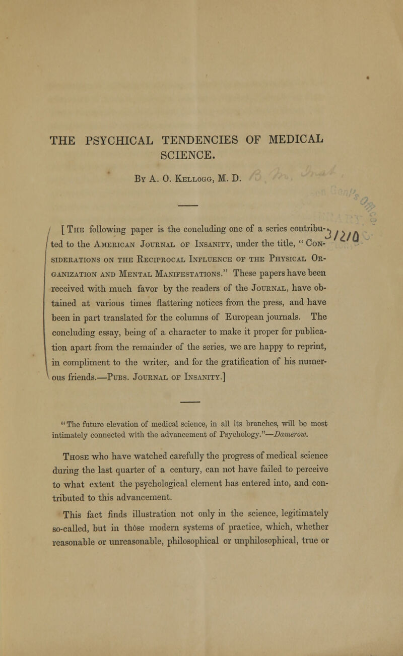 THE PSYCHICAL TENDENCIES OF MEDICAL SCIENCE. By A. 0. Kellogg, M. D. / [ The following paper is the concluding one of a series contribu- ^ . ted to the American Journal of Insanity, under the title,  Con- siderations on the Reciprocal Influence of the Physical Or- ganization and Mental Manifestations. These papers have been received with much favor by the readers of the Journal, have ob- tained at various times nattering notices from the press, and have been in part translated for the columns of European journals. The concluding essay, being of a character to make it proper for publica- tion apart from the remainder of the series, we are happy to reprint, in compliment to the writer, and for the gratification of his numer- 1 ous friends.—Pubs. Journal of Insanity.]  The future elevation of medical science, in all its branches, will be most intimately connected with the advancement of Psychology.—Darnerow. Those who have watched carefully the progress of medical science during the last quarter of a century, can not have failed to perceive to what extent the psychological element has entered into, and con- tributed to this advancement. This fact finds illustration not only in the science, legitimately so-called, but in those modern systems of practice, which, whether reasonable or unreasonable, philosophical or unphilosophical, true or