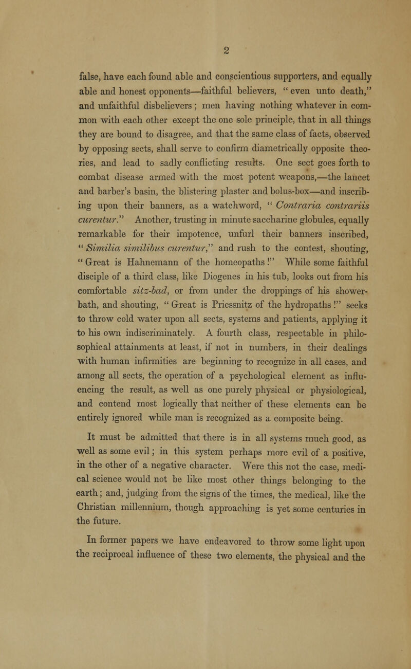 false, have each found able and conscientious supporters, and equally able and honest opponents—faithful believers,  even unto death, and unfaithful disbelievers; men having nothing whatever in com- mon with each other except the one sole principle, that in all things they are bound to disagree, and that the same class of facts, observed by opposing sects, shall serve to confirm diametrically opposite theo- ries, and lead to sadly conflicting results. One sect goes forth to combat disease armed with the most potent weapons,—the lancet and barber's basin, the blistering plaster and bolus-box—and inscrib- ing upon their banners, as a watchword,  Contraria contrariis curentur. Another, trusting in minute saccharine globules, equally remarkable for their impotence, unfurl their banners inscribed,  Similia similibus curentur, and rush to the contest, shouting,  Great is Hahnemann of the homeopaths ! While some faithful disciple of a third class, like Diogenes in his tub, looks out from his comfortable sitz-bad, or from under the droppings of his shower- bath, and shouting,  Great is Priessnitz of the hydropaths ! seeks to throw cold water upon all sects, systems and patients, applying it to his own indiscriminately. A fourth class, respectable in philo- sophical attainments at least, if not in numbers, in their dealings with human infirmities are beginning to recognize in all cases, and among all sects, the operation of a psychological element as influ- encing the result, as well as one purely physical or physiological, and contend most logically that neither of these elements can be entirely ignored while man is recognized as a composite being. It must be admitted that there is in all systems much good, as well as some evil; in this system perhaps more evil of a positive, in the other of a negative character. Were this not the case, medi- cal science would not be like most other things belonging to the earth; and, judging from the signs of the times, the medical, like the Christian millennium, though approaching is yet some centuries in the future. In former papers we have endeavored to throw some light upon the reciprocal influence of these two elements, the physical and the