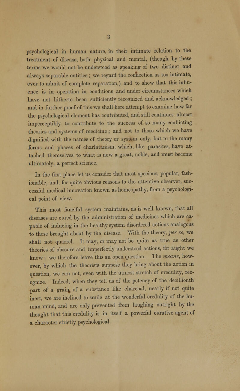 treatment of disease, both physical and mental, (though by these terms we would not be understood as speaking of two distinct and always separable entities ; we regard the connection as too intimate, ever to admit of complete separation,) and to show that this influ- ence is in operation in conditions and under circumstances which have not hitherto been sufficiently recognized and acknowledged; and in further proof of this we shall here attempt to examine how far the psychological element has contributed, and still continues almost imperceptibly to contribute to the success of so many conflicting theories and systems of medicine ; and not to those which we have dignified with the names of theory or system only, but to the many forms and phases of charlatanism, which, like parasites, have at- tached themselves to what is now a great, noble, and must become ultimately, a perfect science. In the first place let us consider that most specious, popular, fash- ionable, and, for quite obvious reasons to the attentive observer, suc- cessful medical innovation known as homeopathy, from a psychologi- cal point of view. This most fanciful system maintains, as is well known, that all diseases are cured by the administration of medicines which are ca- pable of inducing in the healthy system disordered actions analogous to those brought about by the disease. With the theory, per se, we shall not quarrel. It may, or may not be quite as true as other theories of obscure and imperfectly understood actions, for aught we know : we therefore leave this an open question. The means, how- ever, by which the theorists suppose they bring about the action in question, we can not, even with the utmost stretch of credulity, rec- ognize. Indeed, when they tell us of the potency of the decillionth part of a grain, of a substance like charcoal, nearly if not quite inert, we are inclined to smile at the wonderful credulity of the hu- man mind, and are only prevented from laughing outright by the thought that this credulity is in itself a powerful curative agent of a character strictly psychological.