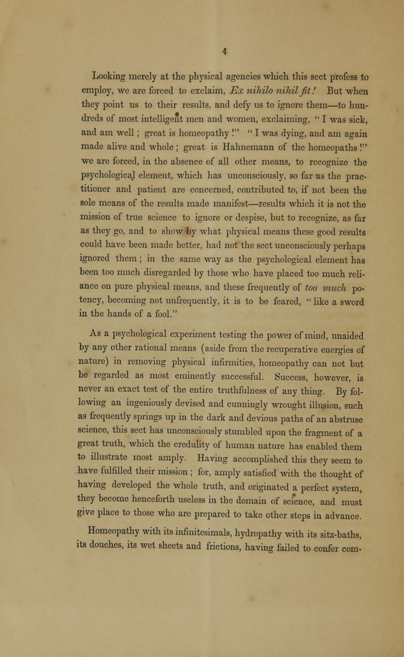 Looking merely at the physical agencies which this sect profess to employ, we are forced to exclaim, Ex nihilo nihil Jit! But when they point us to their results, and defy us to ignore them—to hun- dreds of most intelligent men and women, exclaiming, I was sick, and am well; great is homeopathy ! I was dying, and am again made alive and whole ; great is Hahnemann of the homeopaths ! we are forced, in the absence of all other means, to recognize the psychological element, which has unconsciously, so far as the prac- titioner and patient are concerned, contributed to, if not been the sole means of the results made manifest—results which it is not the mission of true science to ignore or despise, but to recognize, as far as they go, and to show by what physical means these good results could have been made better, had not the sect unconsciously perhaps ignored them ; in the same way as the psychological element has been too much disregarded by those who have placed too much reli- ance on pure physical means, and these frequently of too much po- tency, becoming not unfrequently, it is to be feared, like a sword in the hands of a fool. As a psychological experiment testing the power of mind, unaided by any other rational means (aside from the recuperative energies of nature) in removing physical infirmities, homeopathy can not but be regarded as most eminently successful. Success, however, is never an exact test of the entire truthfulness of any thing. By fol- lowing an ingeniously devised and cunningly wrought illusion, such as frequently springs up in the dark and devious paths of an abstruse science, this sect has unconsciously stumbled upon the fragment of a great truth, which the credulity of human nature has enabled them to illustrate most amply. Having accomplished this they seem to have fulfilled their mission ; for, amply satisfied with the thought of having developed the whole truth, and originated a perfect system, they become henceforth useless in the domain of science, and must give place to those who are prepared to take other steps in advance. Homeopathy with its infinitesimals, hydropathy with its sitz-baths, its douches, its wet sheets and frictions, having failed to confer com-