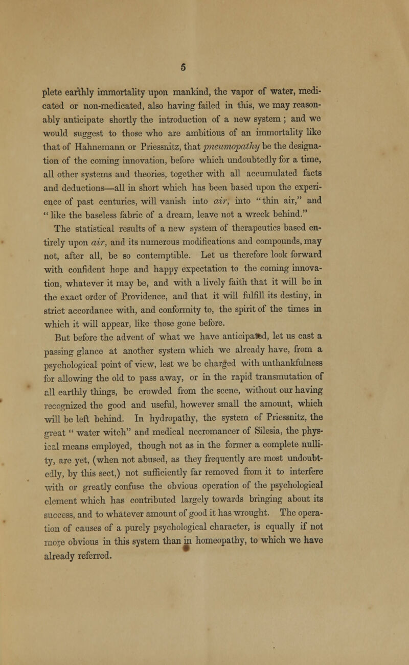 plete earthly immortality upon mankind, the vapor of water, medi- cated or non-medicated, also having failed in this, we may reason- ably anticipate shortly the introduction of a new system ; and we would suggest to those who are ambitious of an immortality like that of Hahnemann or Priessnitz, that pneumopathy be the designa- tion of the coming innovation, before which undoubtedly for a time, all other systems and theories, together with all accumulated facts and deductions—all in short which has been based upon the experi- ence of past centuries, will vanish into air, into thin air, and  like the baseless fabric of a dream, leave not a wreck behind. The statistical results of a new system of therapeutics based en- tirely upon air, and its numerous modifications and compounds, may not, after all, be so contemptible. Let us therefore look forward with confident hope and happy expectation to the coming innova- tion, whatever it may be, and with a lively faith that it will be in the exact order of Providence, and that it will fulfill its destiny, in strict accordance with, and conformity to, the spirit of the times in which it will appear, like those gone before. But before the advent of what we have anticipated, let us cast a passing glance at another system which we already have, from a psychological point of view, lest we be charged with unthankfulness for allowing the old to pass away, or in the rapid transmutation of all earthly things, be crowded from the scene, without our having recognized the good and useful, however small the amount, which will be left behind. In hydropathy, the system of Priessnitz, the great  water witch and medical necromancer of Silesia, the phys- ical means employed, though not as in the former a complete nulli- ty, are yet, (when not abused, as they frequently are most undoubt- edly, by this sect,) not sufficiently far removed from it to interfere with or greatly confuse the obvious operation of the psychological clement which has contributed largely towards bringing about its success, and to whatever amount of good it has wrought. The opera- tion of causes of a purely psychological character, is equally if not rao;;e obvious in this system than in homeopathy, to which we have already referred.