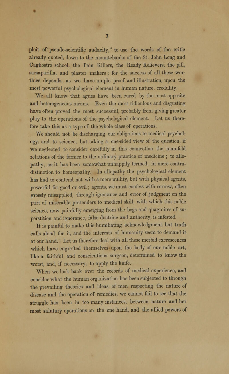 ploit of pseudo-scientific audacity, to use the words of the critic already quoted, down to the mountebanks of the St. John Long and Cagliostro school, the Pain Killers, the Ready Relievers, the pill, sarsaparilla, and plaster makers ; for the success of all these wor- thies depends, as we have ample proof and illustration, upon the most powerful psychological element in human nature, credulity. We all know that agues have been cured by the most opposite and heterogeneous means. Even the most ridiculous and disgusting have often proved the most successful, probably from giving greater play to the operations of the psychological element. Let us there- fore take this as a type of the whole class of operations. We should not be discharging our obligations to medical psychol- ogy, and to science, but taking a one-sided view of the question, if we neglected to consider carefully in this connection the manifold relations of the former to the ordinary practice of medicine ; to allo- pathy, as it has been somewhat unhappily termed, in mere contra- distinction to homeopathy. In allopathy the psychological element has had to contend not with a mere nullity, but with physical agents, powerful for good or evil; agents, we must confess with sorrow, often grossly misapplied, through ignorance and error of judgment on the part of miserable pretenders to medical skill, with which this noble science, now painfully emerging from the bogs and quagmires of su- perstition and ignorance, false doctrine and authority, is infested. It is painful to make this humiliating acknowledgment, bnt truth calls aloud for it, and the interests of humanity seem to demand it at our hand. Let us therefore deal with all these morbid excrescences which have engrafted themselves • upon the body of our noble art, like a faithful and conscientious surgeon, determined to know the worst, and, if necessary, to apply the knife. When we look back over the records of medical experience, and consider what the human organization has been subjected to through the prevailing theories and ideas of men respecting the nature of disease and the operation of remedies, we cannot fail to see that the struggle has been in too many instances, between nature and her most salutary operations on the one hand, and the allied powers of