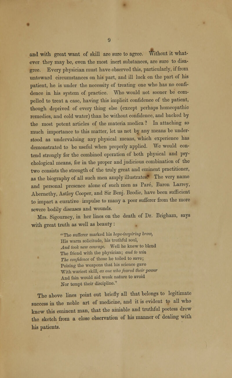 and with great want of skill are sure to agree. Without it what- ever they may be, even the most inert substances, are sure to disa- gree. Every physician must have observed this, particularly, if from untoward circumstances on his part, and ill luck on the part of his patient, he is under the necessity of treating one who has no confi- dence in his system of practice. Who would not sooner be com- pelled to treat a case, having this implicit confidence of the patient, though deprived of every thing else (except perhaps homeopathic remedies, and cold water) than be without confidence, and backed by the most potent articles of the materia medica ? In attaching so much importance to this matter, let us not by any means be under- stood as undervaluing any physical means, which experience has demonstrated to be useful when properly applied. We would con- tend strongly for the combined operation of both physical and psy- chological means, for in the proper and judicious combination of the two consists the strength of the truly great and eminent practitioner, as the biography of all such men amply illustrated The very name and personal presence alone of such men as Pare, Baron Larrey, Abemethy, Astley Cooper, and Sir Benj. Brodie, have been sufficient to impart a curative impulse to many a poor sufferer from the more severe bodily diseases and wounds. Mrs. Sigourney, in her lines on the death of Dr. Brigham, says with great truth as well as beauty : The sufferer marked his hope-inspiring Irow, His warm solicitude, his truthful soul, And took new courage. Well he knew to blend The friend with the physician; and to win The confidence of those he toiled to save; Poising the weapons that his science gave With wariest skill, as one who feared their power And fain would aid weak nature to avoid Nor tempt their discipline. The above lines point out briefly all that belongs to legitimate success in the noble art of medicine, and it is evident to aU who knew this eminent man, that the amiable and truthful poetess drew the sketch from a close observation of his manner of dealing with his patients.