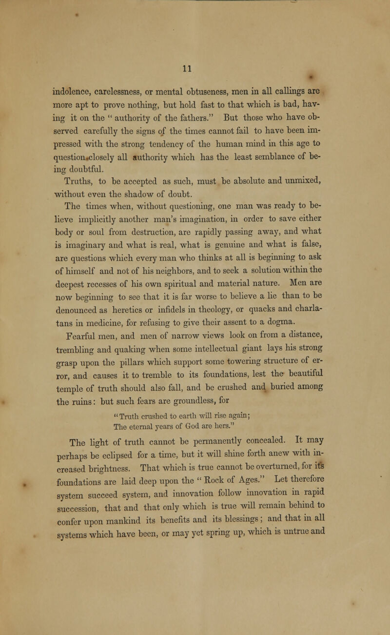 indolence, carelessness, or mental obtuseness, men in all callings are more apt to prove nothing, but hold fast to that which is bad, hav- ing it on the authority of the fathers. But those who have ob- served carefully the signs of the times cannot fail to have been im- pressed with the strong tendency of the human mind in this age to question.closely all authority which has the least semblance of be- ing doubtful. Truths, to be accepted as such, must be absolute and unmixed, without even the shadow of doubt. The times when, without questioning, one man was ready to be- lieve implicitly another man's imagination, in order to save either body or soul from destruction, are rapidly passing away, and what is imaginary and what is real, what is genuine and what is false, are questions which every man who thinks at all is beginning to ask of himself and not of his neighbors, and to seek a solution within the deepest recesses of his own spiritual and material nature. Men are now beginning to see that it is far worse to believe a lie than to be denounced as heretics or infidels in theology, or quacks and charla- tans in medicine, for refusing to give their assent to a dogma. Fearful men, and men of narrow views look on from a distance, trembling and quaking when some intellectual giant lays his strong grasp upon the pillars which support some towering structure of er- ror, and causes it to tremble to its foundations, lest the beautiful temple of truth should also fall, and be crushed and buried among the ruins: but such fears are groundless, for Truth crashed to earth will rise again; The eternal years of God are hers. The light of truth cannot be permanently concealed. It may perhaps be eclipsed for a time, but it will shine forth anew with in- creased brightness. That which is true cannot be overturned, for its foundations are laid deep upon the Rock of Ages. Let therefore system succeed system, and innovation follow innovation in rapid succession, that and that only which is true will remain behind to confer upon mankind its benefits and its blessings ; and that in all systems which have been, or may yet spring up, which is untrue and