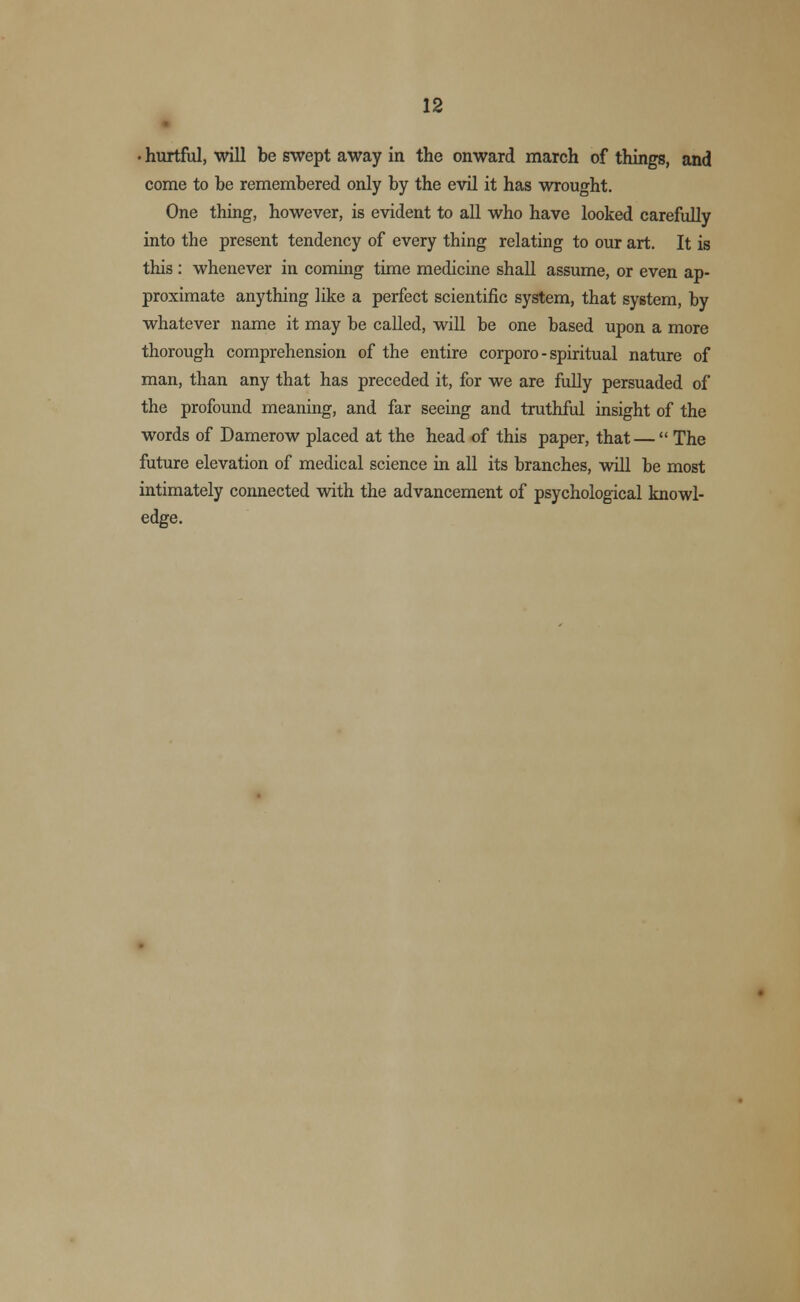 • hurtful, will be swept away in the onward march of things, and come to be remembered only by the evil it has wrought. One thing, however, is evident to all who have looked carefully into the present tendency of every thing relating to our art. It is this : whenever in coming time medicine shall assume, or even ap- proximate anything like a perfect scientific system, that system, by whatever name it may be called, will be one based upon a more thorough comprehension of the entire corporo - spiritual nature of man, than any that has preceded it, for we are fully persuaded of the profound meaning, and far seeing and truthful insight of the words of Damerow placed at the head of this paper, that —  The future elevation of medical science in all its branches, will be most intimately connected with the advancement of psychological knowl- edge.