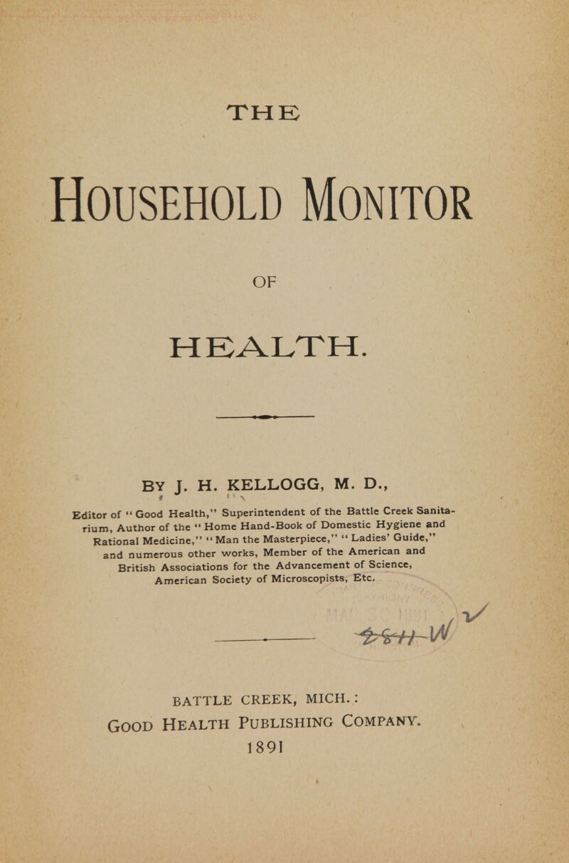 THE Household Monitor Editor of  Good Health, Superintendent of the Battle Creek Sanita- rium, Author of the  Home Hand-Book of Domestic Hygiene and Rational Medicine,  Man the Masterpiece,  Ladies' Guide, and numerous other works, Member of the American and British Associations for the Advancement of Science, American Society of Microscopists, Etc. OF HEALTH. BY J. H. KELLOGG, M. D., battle creek, mich. : Good Health Publishing Company. 1891