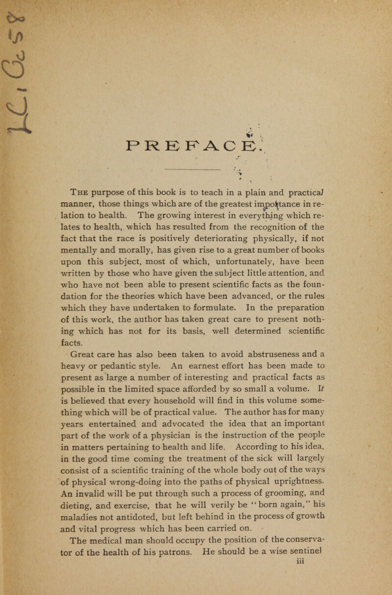 manner, those things which are of the greatest inxpoljtance in re- lation to health. The growing interest in everything which re- lates to health, which has resulted from the recognition of the fact that the race is positively deteriorating physically, if not mentally and morally, has given rise to a great number of books upon this subject, most of which, unfortunately, have been written by those who have given the subject little attention, and who have not been able to present scientific facts as the foun- dation for the theories which have been advanced, or the rules which they have undertaken to formulate. In the preparation of this work, the author has taken great care to present noth- ing which has not for its basis, well determined scientific facts. Great care has also been taken to avoid abstruseness and a heavy or pedantic style. An earnest effort has been made to present as large a number of interesting and practical facts as possible in the limited space afforded by so small a volume. It is believed that every household will find in this volume some- thing which will be of practical value. The author has for many years entertained and advocated the idea that an important part of the work of a physician is the instruction of the people in matters pertaining to health and life. According to his idea, in the good time coming the treatment of the sick will largely consist of a scientific training of the whole body out of the ways of physical wrong-doing into the paths of physical uprightness. An invalid will be put through such a process of grooming, and dieting, and exercise, that he will verily be born again, his maladies not antidoted, but left behind in the process of growth and vital progress which has been carried on. The medical man should occupy the position of the conserva- tor of the health of his patrons. He should be a wise sentinel iii