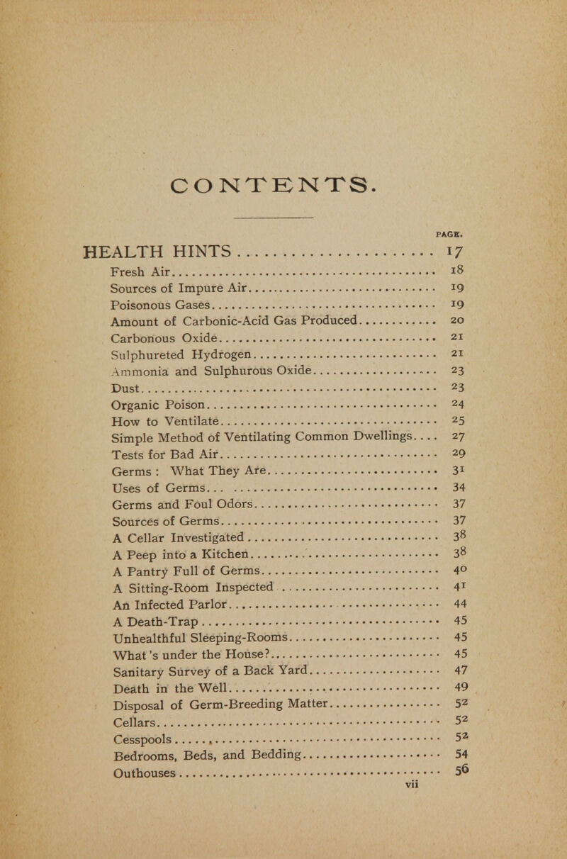 CONTKNTS. HEALTH HINTS Fresh Air Sources of Impure Air Poisonous Gases Amount of Carbonic-Acid Gas Produced Carbonous Oxide Sulphurated Hydrogen Ammonia and Sulphurous Oxide Dust Organic Poison 24 How to Ventilate 25 Simple Method of Ventilating Common Dwellings 27 Tests for Bad Air 29 Germs : What They Are 31 Uses of Germs 34 Germs and Foul Odors 37 Sources of Germs 37 A Cellar Investigated 38 A Peep into a Kitchen 38 A Pantry Full of Germs 4° A Sitting-Room Inspected 41 An Infected Parlor 44 A Death-Trap 45 Unhealthful Sleeping-Rooms 45 What's under the House? 45 Sanitary Survey of a Back Yard 47 Death in the Well 49 Disposal of Germ-Breeding Matter 52 Cellars 52 Cesspools 5* Bedrooms, Beds, and Bedding 54 Outhouses 56 PACK. ■ 17 . 18 . 19 • 19 , 20 . 21 . 21 • 23 . 2^