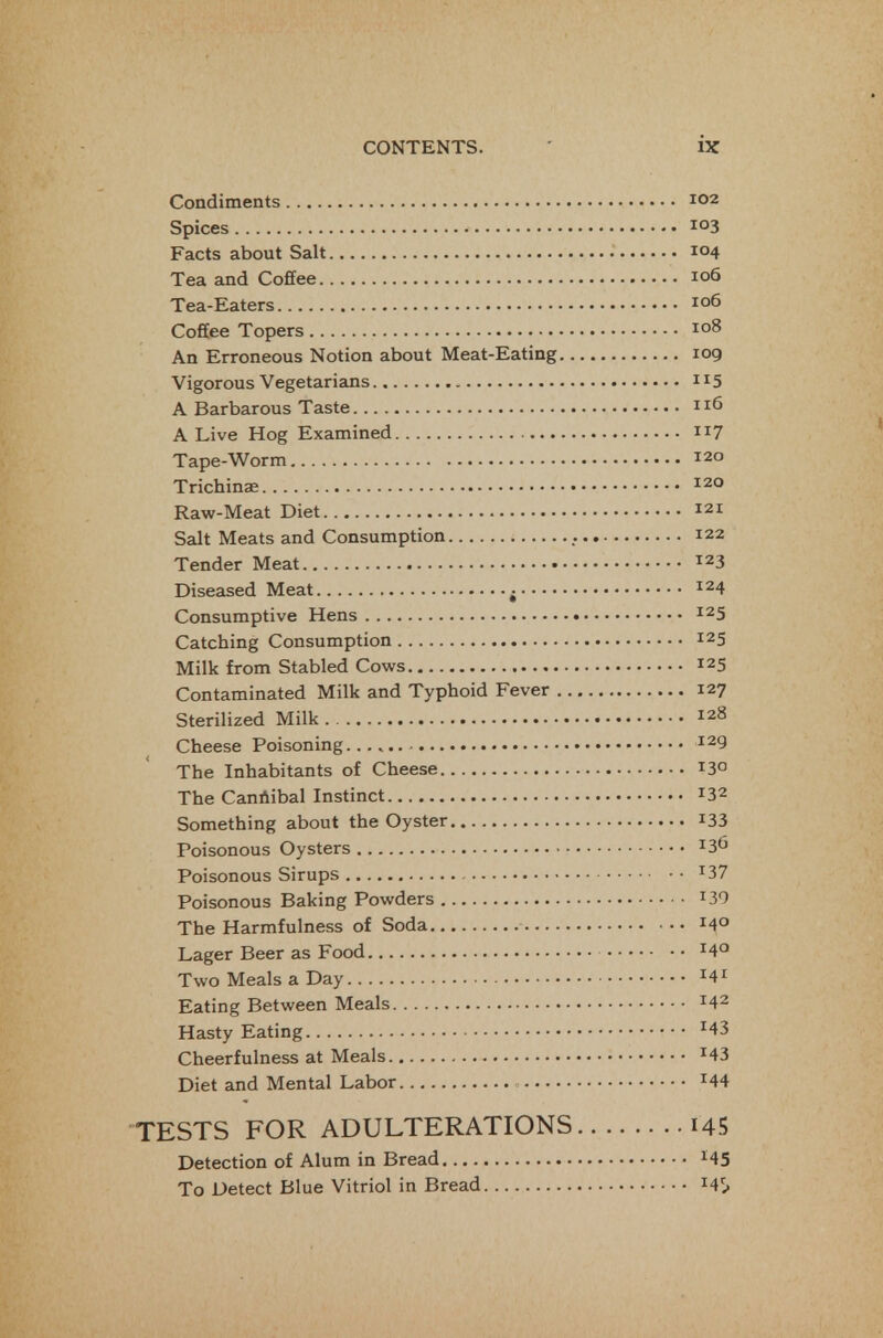 Condiments 102 Spices 103 Facts about Salt 104 Tea and Cofifee 106 Tea-Eaters 106 Coffee Topers 108 An Erroneous Notion about Meat-Eating 109 Vigorous Vegetarians 115 A Barbarous Taste 116 A Live Hog Examined ii7 Tape-Worm 120 Trichinae 120 Raw-Meat Diet 121 Salt Meats and Consumption 122 Tender Meat 123 Diseased Meat ^ 124 Consumptive Hens 125 Catching Consumption 125 Milk from Stabled Cows 125 Contaminated Milk and Typhoid Fever 127 Sterilized Milk 128 Cheese Poisoning 129 The Inhabitants of Cheese 130 The Caniiibal Instinct 132 Something about the Oyster i33 Poisonous Oysters 136 Poisonous Sirups ^37 Poisonous Baking Powders ^30 The Harmfulness of Soda 14° Lager Beer as Food ^4° Two Meals a Day Eating Between Meals 142 Hasty Eating ^43 Cheerfulness at Meals ^43 Diet and Mental Labor ^44 TESTS FOR ADULTERATIONS i45 Detection of Alum in Bread ^45 To Detect Blue Vitriol in Bread 14^^