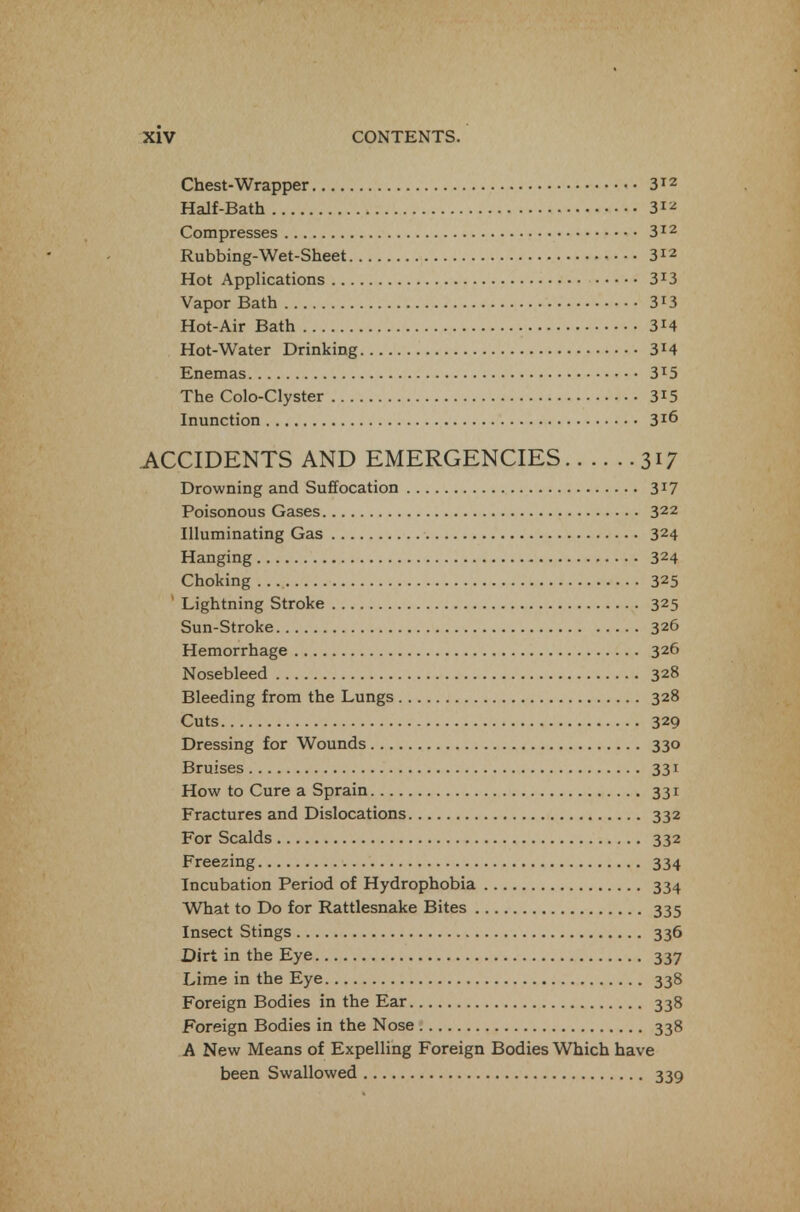 Chest-Wrapper 3^'^ Half-Bath 3^^ Compresses 3^2 Rubbing-Wet-Sheet 3^2 Hot Applications 3^3 Vapor Bath 3i3 Hot-Air Bath 3i4 Hot-Water Drinking 3i4 Enemas 3^5 The Colo-Clyster 3^5 Inunction 3^6 ACCIDENTS AND EMERGENCIES 317 Drowning and Suffocation 3^7 Poisonous Gases 322 Illuminating Gas 324 Hanging 324 Choking 325 ' Lightning Stroke 325 Sun-Stroke 326 Hemorrhage 326 Nosebleed 328 Bleeding from the Lungs 328 Cuts 329 Dressing for Wounds 330 Bruises 331 How to Cure a Sprain 331 Fractures and Dislocations 332 For Scalds 332 Freezing 334 Incubation Period of Hydrophobia 334 What to Do for Rattlesnake Bites 335 Insect Stings 336 Dirt in the Eye 337 Lime in the Eye 338 Foreign Bodies in the Ear 338 Foreign Bodies in the Nose 338 A New Means of Expelling Foreign Bodies Which have been Swallowed 339