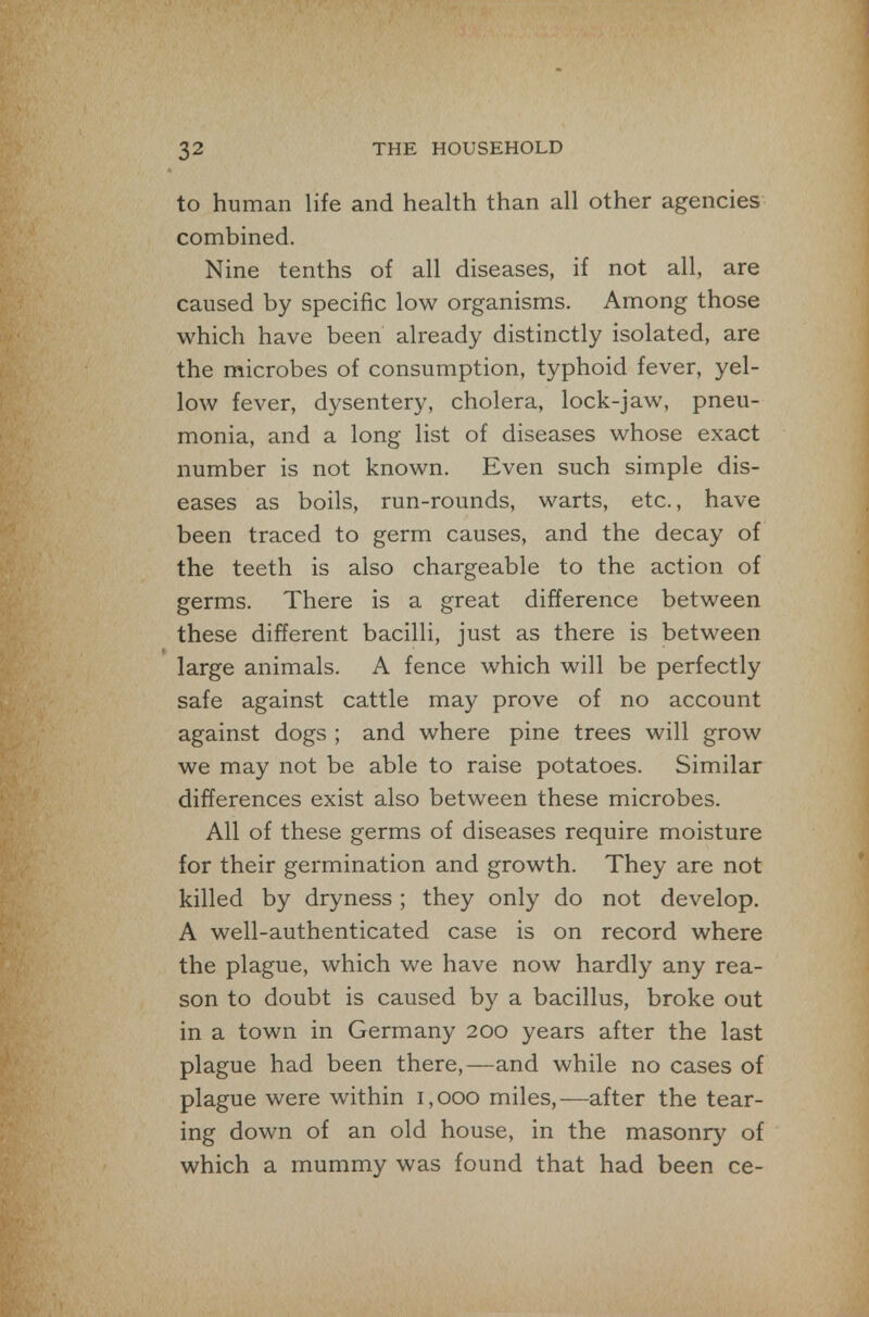 to human life and health than all other agencies combined. Nine tenths of all diseases, if not all, are caused by specific low organisms. Among those which have been already distinctly isolated, are the microbes of consumption, typhoid fever, yel- low fever, dysentery, cholera, lock-jaw, pneu- monia, and a long list of diseases whose exact number is not known. Even such simple dis- eases as boils, run-rounds, warts, etc., have been traced to germ causes, and the decay of the teeth is also chargeable to the action of germs. There is a great difference between these different bacilli, just as there is between large animals. A fence which will be perfectly safe against cattle may prove of no account against dogs ; and where pine trees will grow we may not be able to raise potatoes. Similar differences exist also between these microbes. All of these germs of diseases require moisture for their germination and growth. They are not killed by dryness ; they only do not develop. A well-authenticated case is on record where the plague, which we have now hardly any rea- son to doubt is caused b}' a bacillus, broke out in a town in Germany 200 years after the last plague had been there,—and while no cases of plague were within 1,000 miles,—after the tear- ing down of an old house, in the masonry of which a mummy was found that had been ce-