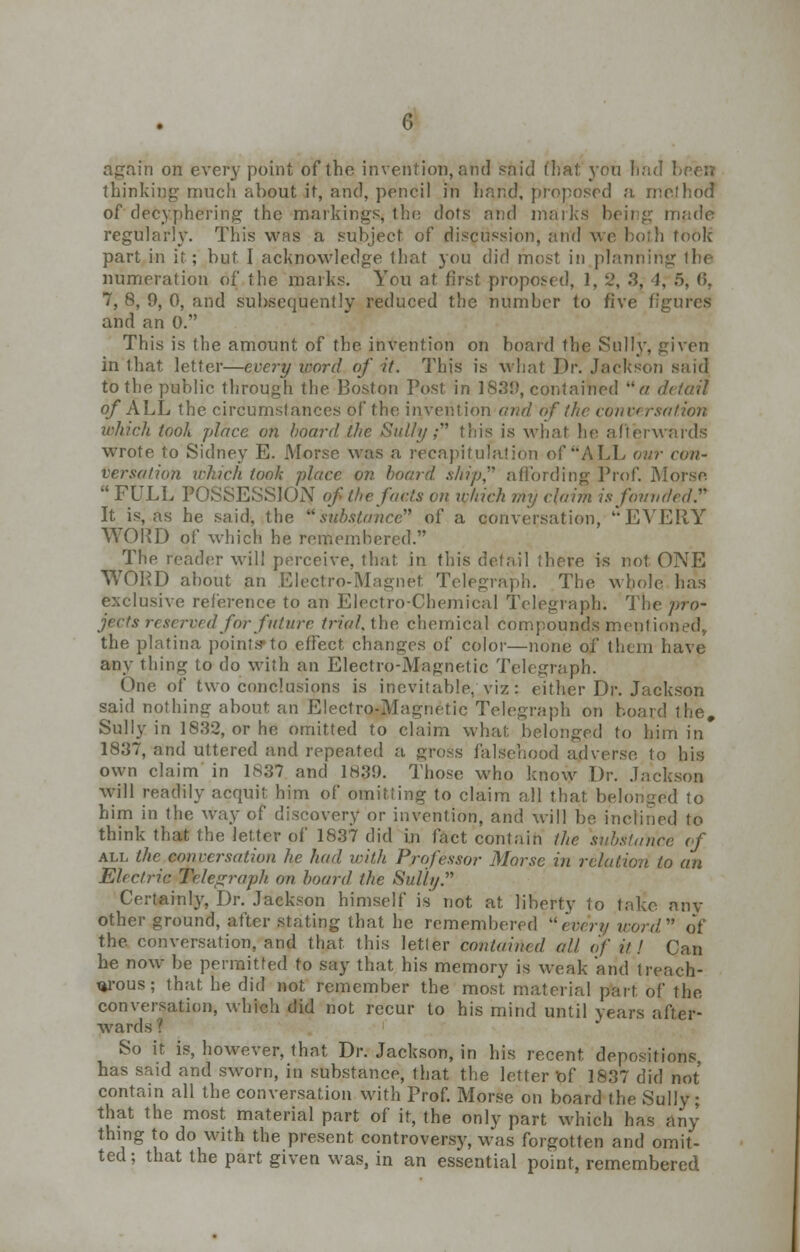 again on every point of the invention, and said that yon bad been thinking much about it, and, pencil in hand, proposed a me!hod of*deciphering the markings, the dots and marks being made regularly. This was a subject of discussion, and we both took part in it; but I acknowledge that you did most in planning the numeration of the marks. You at first proposed, 1, 2, 3, J, 5, 6, 7, 8, 9, 0, and subsequently reduced the number to five figures and an 0. This is the amount of the invention on board the Sully, given in that letter—every icord of it. This is what Dr. Jackson said to the public through the Boston Post in 1839, contained a detail „/• A T T A. ■ i _r il_ _ • • _ i r .1 —ey ih. Morse was a recapi.„ versation which took place on hoard ship affording Prof. Morse FULL POSSESSION of the facts on which my claim is founded. It is, as he said, the substance of a conversation, EVERY WORD of which he remembered. The reader will perceive, that in this detail there is not ONE WORD about an Electro-Magnet Telegraph. The whole has exclusive reference to an Electro-Chemical Telegraph. The pro- jects reserved for future trial, the chemical compounds mentioned, the platina points* to effect changes of color—none of them have any thing to do with an Electro-Magnetic Telegraph. One of two conclusions is inevitable, viz : either Dr. Jackson said nothing about, an Electro-Magnetic Telegraph on board the# Sully in 1832, or he omitted to claim what, belonged to him in 1837, and uttered and repeated a gross falsehood adverse to his own claim in 1837 and 1839. Those who know Dr. Jackson will readily acquit him of omitting to claim all that belonged to him in the way of discovery or invention, and will be inclined to think that the letter of 1837 did in fact contain the substance of all the conversation he had with Professor Morse in relation to an Electric Telegraph on hoard the Sully. Certainly, Dr. Jackson himself is not at liberty to take any other ground, after stating that he remembered every icord of the conversation, and that this letter contained all of it J Can he now be permitted to say that his memory is weak and treach- t*rous; that he did not remember the most material part of the conversation, which did not recur to his mind until years after- wards ? So it is, however, that Dr. Jackson, in his recent, depositions, has said and sworn, in substance, that the letter Of 1837 did not contain all the conversation with Prof. Morse on board the Sully; that the most material part of it, the only part which has any thing to do with the present controversy, was forgotten and omit- ted ; that the part given was, in an essential point, remembered