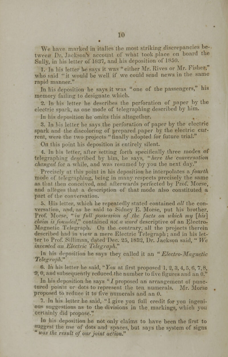 • We have marked in italics the most striking discrepancies be- tween Dr. Jackson^ account of what took place on board the Sully, in his letter of 1807, and his deposition of 1850. 1. In his letter he says it was either Mr. Rives or Mr. Fisher, who said it would be well if we could send news in the same rapid manner. In his deposition he says it was one of the passengers, his memory failing to designate which. 2. In his letter he describes the perforation of paper by the electric spark, as one mode of telegraphing described by him. In his deposition he omits this altogether. 3. In his letter he says the perforation of paper by the electric spark and the discoloring of prepared paper by the electric cur- rent, were the two projects finally adopted for future trial. On this point his deposition is entirely silent. 4. In bis letter, after setting forth specifically three modes of telegraphing described by him, he says, here the conversation changed for a while, and was resumed by you the next day. Precisely at this point in his deposition he interpolates a fourth modr, of telegraphing, being in many respects precisely the same at then conceived, and afterwards perfected by Prof. Morse, and alleges that a description of that mode also constituted a part of the conversation. 5. His letter, which he repeatedly stated contained all the con- versation, and, as he said to Sidney E. Morse, put his brother, Prof. Morse,  in full possession of the facts on which my [Ills'] claim is founded contained not a word descriptive of an Electron Magnetic Telegraph. On the contrary, all the projects therein described had in view a mere Electric Telegraph; and in his let- ter to Prof. Silliman, dated Dec. 25, 1832, Dr. Jackson said,  We invented an Electric Telegraph In his deposition he says they called it an  Electro-Magnetic Telegraph. 6. In his letter he said, You at first proposed 1. 2, 3, 4, 5, G, 7,8, 9, 0, and subsequently reduced the number to five figures and an 0. In his deposition he says /proposed an arrangement of punc- tured points or dots to represent the ten numerals. Mr. Morse proposed to reduce it to five numerals and an 0. 7. In his letter he said, I give you full credit for you ingeni- ous suggestions as to the divisions in the markings, which you certainly did propose. In his deposition he not only claims to have been the first to suggest the use of dots and spaces, but says the system of signs was the result of our joint action.