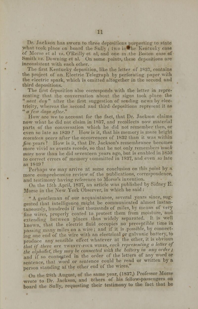 Dr. Jackson has sworn to three depositions purporting to state what took place on board the Sully ; two in#he Kentucky case of Morse et al vs. O'Reilly et al, and one in the Boston case of Smith vs. Downing et al. On some points, these depositions are inconsistent with each other. The first Kentucky deposition, like the letter of 1837, contains the project of an Electric Telegraph by perforating paper with the electric spark, which is omitted altogether in the second and third depositions. The first deposition also corresponds with the letter in repre- senting that, the conversation about the signs took place the next, dcy alter the first suggestion of sending news by elec- tricity, whereas the second and third depositions represent it as  a few days after. How are we to account for the fact, that Dr. Jackson claims now what he did not claim in 1837, and recollects now material parts of the conversation which he did not remember then, or even so late as 1839 ? llowis it, that his memory is more bright seventeen years after the occurrences of 1832 than it was within jive years'? How is it, that Dr. Jackson's remembrance becomes more vivid as events recede, so that he not only remembers much more now than he did seventeen years ago, but is enabled in 1850 to correct errors of memory committed in 1837, and even so late as 1849? Perhaps we may arrive at some conclusion on this point by a more comprehensive review of the publications, correspondence, and testimony having reference to Morse's invention. On the 15th April, 1837, an article was published by Sidney E. Morse in the New York Observer, in which he said: A gentleman of our acquaintance, several years since, sug- gested that intelligence might be communicated almost instan- taneously, hundreds if not thousands of miles, by means of very fine wires, properly coated to protect them from moisture, and extending between places thus widely separated. It is well known, That the electric fluid occupies no preceptible time in passing many miles on a wire; and if it is possible, by connect- in one end of the wire with an electrical pr galvanic battery, to produce any sensible effect whatever at the other, it is obvious that if there arc twenty-four wires, each representing a letter of the alphabet, they may be connected with the battery in any order; and if so connected in the order of the letters of any word or sentence, that word or sentence could be read or written by a person standing at the other end of the wires. On the 28th August, of the same year, (1837,) Professor Morse wrote to Dr. Jackson, and others of his fellow-passengers on board the Sully, requesting their testimony to the fact that he