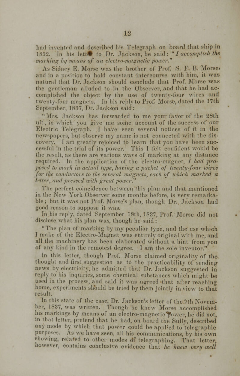 had invented and described his Telegraph on board that ship in 1832. In his Iett(i to Dr. Jackson, he said:  I accomplish the marking hi/ //trans of an electro-magnetic power. As Sidney E. Morse was the brother of Prof. S. F. B. Morse> and in a position to hold constant intercourse with him, it was natural that Dr. Jackson should conclude that Prof. Morse was the gentleman alluded to in the Observer, and that he had ac- complished the object by the use of twenty-lour wires and twenty-four magnets. In his reply to Prof. Morse, dated the 17th September, 1837, Dr. Jackson said : Mrs. Jackson has forwarded to me your favor of the 28th ult., in which you give me some account of the success of our Electric Telegraph. I have seen several notices of it in the newspapers, but observe my name is not connected with the dis- covery, I am greatly rejoiced to learn that you have been suc- cessful in the trial of its power. This I felt confident would be the result, as there are various ways of marking at any distance required. In the application of the electro-magnet, / had pro- posed to marl; in actual type, having a packet of twenty-four wires for the conductors to the several magnets, each of which marked a letter, and pressed with great power. The perfect, coincidence between this plan and that mentioned in the New York Observer some months before, is very remarka- ble ; but it was not Prof. Morse's plan, though Dr.. Jackson had good reason to suppose it was. In his reply, dated September 18th, 1837, Prof. Morse did not disclose what his plan was, though he said: The plan of marking by my peculiar type, and the use which I make of the Electro-Magnet was entirely original with me, and all the machinery has been elaborated without a hint from you of any kind in the remotest degree. I am the sole inventor. In this letter, though Prof. Morse claimed originality of the thought and first suggestion as to the practicability of sending news by electricity, he admitted that Dr. Jackson suggested in reply to his inquiries, some chemical substances which might be used in the process, and said it was agreed -ihat after reaching home, experiments should be tried by them jointly in view to that result. In this state of the case, Dr. Jackson's letter of the 7th Novem- ber, 1837, was written. Though he knew Morse accomplished his markings by means of an electro-magnetic^ower, he did not, in that letter, pretend that he had, on board the Sully, described any mode by which that power could be applied to telegraphic purposes. As we have seen, all his communications, by his own showing, related to other modes of telegraphing. That letter, however, contains conclusive evidence that he knew very well