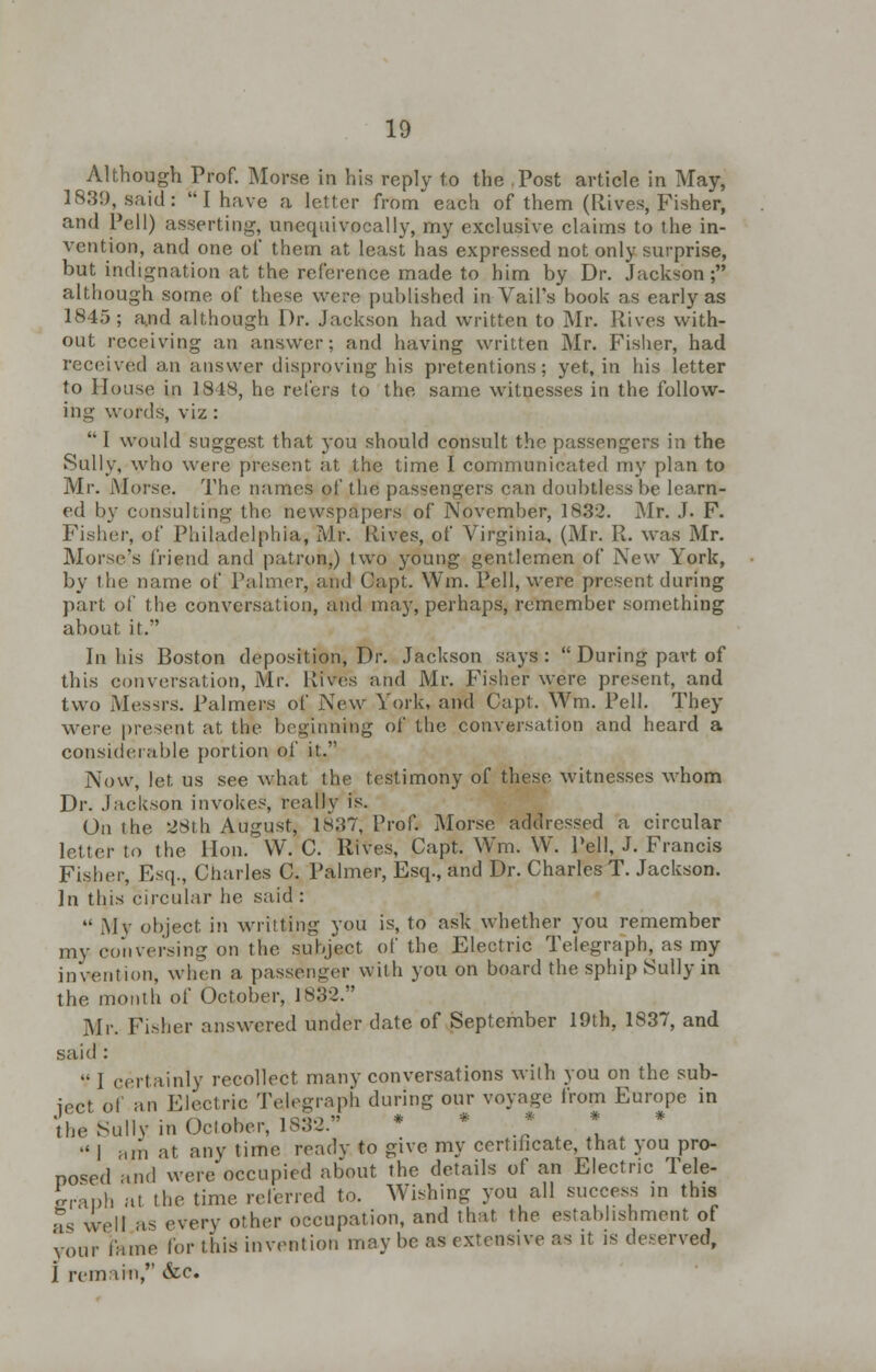 Although Prof. Morse in his reply to the Post article in May, 1839, said:  I have a letter from each of them (Rives, Fisher, and Pell) asserting, unequivocally, my exclusive claims to the in- vention, and one of them at least has expressed not only surprise, but indignation at the reference made to him by Dr. Jackson; although some of these were published in Vail's book as early as 1845; a.nd although Dr. Jackson had written to Mr. Rives with- out receiving an answer; and having written Mr. Fisher, had received an answer disproving his pretentions; yet, in his letter to House in 1848, he refers to the same witnesses in the follow- ing words, viz :  I would suggest that you should consult the passengers in the Sully, who were present at the time I communicated my plan to Mr. Morse. The names of the passengers can doubtless be learn- ed by consulting the newspapers of November, 1832. Mr. J. F. Fisher, of Philadelphia, Mr. Rives, of Virginia, (Mr. R. was Mr. Morse's friend and patron,) two young gentlemen of New York, by the name of Palmer, and Capt. Win. Pell, were present during part of the conversation, and may, perhaps, remember something about it. In his Boston deposition, Dr. Jackson says :  During part of this conversation, Mr. Rives and Mr. Fisher were present, and two Messrs. Palmers of New York, and Capt. Wm. Pell. They were present at the beginning of the conversation and heard a considerable portion of it. Now, let us see what the testimony of these witnesses whom Dr. Jackson invokes, really is. On the 28th August, 1837, Prof. Morse addressed a circular letter to the Hon. W. C. Rives, Capt. Wm. W. Pell, J. Francis Fisher, Est]., Charles C. Palmer, Esq., and Dr. Charles T. Jackson. ]n this circular he said :  My object in writting you is, to ask whether you remember my conversing on the subject of the Electric Telegraph, as my invention, when a passen-er with you on board the sphip .Sully in the month of October, 1832. Mr. Fisher answered under date of September 19th, 1837, and said :  I certainly recollect many conversations with you on the sub- ject of an Electric Telegraph during our voyage from Europe in the Sully in Oclober, 1832. •' | ;,m at any time ready to give my certificate, that you pro- posed and were occupied about the details of an Electric Tele- craph at the time referred to. Wishing you all success in this as well as every other occupation, and that the establishment of your lame lor this invention may be as extensive as it is deserved, j remain, &c.