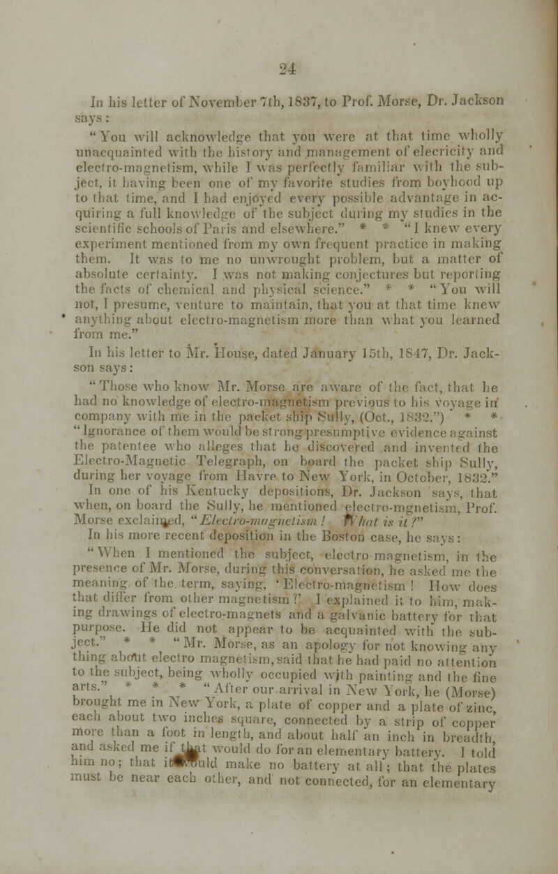 In his letter of November 7th, 1837, to Prof. Morse, Dr. Jackson says : '•You will acknowledge that you were at that time wholly uriacquainted with the history and management oi'elecricity and electro-magnetism, While I was perfectly familiar with the sub- ject, il having been one of my favorite studies from boyhood up to that time, and 1 had enjoyed every possible advantage in ac- quiring a full knowledge of the subject during my studies in the scientific schools of Paris and elsewhere. * * I knew every experiment mentioned from my own frequent practice in making them. It was to me no unwrought problem, but a matter of absolute certainty. I was not making conjectures but reporting the facts of chemical and physical science. * * You will not, I presume, venture to maintain, that you at that time knew anything about electro-magnetism more than what you learned from me. In his letter to Mr. Plouse, dated January 15th, IS 17, Dr. Jack- son says: Those who know Mr. Morse are aware of the fact, that he had no knowledge of electro-magnetism previous to his voyage in company with me in the packet ship Sully, (Oct., 1832.)  * *  Ignorance of them would be strong presumptive evidence against the patentee who alleges that he discovered and invented the Electro-Magnetic Telegraph, on board the packet ship Sully, during her voyage from Havre to New YTork, in October, 1832. In one of his Kentucky depositions, Dr. Jackson says, that when, on board the Sully, he mentioned electro-mgnetism, Prof. Morse exclainjed, Electro-magnetism ! What is it V In his more recent deposition in the Boston case, he says: When I mentioned the subject, electro magnetism, in the presence of Mr. Morse, during this conversation, he asked me the meaning of the. term, saying, 'Electro-magnetism! How does that differ from other magnetism?' I explained it to him, mak- ing drawings of electro-magnets and a galvanic battery for that purpose. He did not appear to be acquainted with the sub- ject. * * Mr. Morse, as an apology for not knowing any thing about electro magnetism,said that he had paid no attention to the subject, being wholly occupied wjth painting and the fine arts. * * * « Aftei. our arriva] jn New Yorkj he (Mo* brought me in New York, a plate of copper and a plate of zinc each about two inches square, connected by a strip of copper more than a foot in length, and about half an inch in breadth and asked me lftLat would do for an elementary battery. 1 told him no; that infold make no battery at all; that the plates must be near each other, and not connected, for an elementary