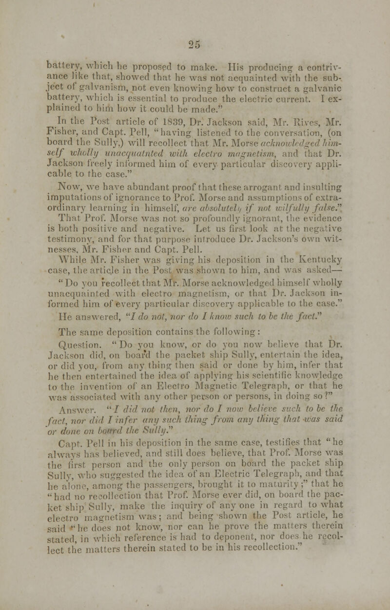 battery, which he proposed to make. His producing a contriv- ance like that, showed that he was not acquainted with the sub- ject ot galvanism, not even knowing how to construct a galvanic battery, which is essential to produce the electric current. I ex- plained to him how it could be made. In the Post article of 1839, Dr. Jackson said, Mr. Hives, Mr. Fisher, and Capt. Pell,  having listened to the conversation, (on board the Sully.) will recollect that Mr. Morse acknowledged him- self wholly unacquatrtfed with electro magnetism, and that Dr. Jackson freely informed him of every particular discovery appli- cable to the case. Now, we have abundant proof that these arrogant and insulting imputations of ignorance to Prof. Morse and assumptions of extra- ordinary learning in himself, are absolutely if not wilfully false. That Prof. Morse was not so profoundly ignorant, the evidence is both positive and negative. Let us first look at the negative testimony, and for that purpose introduce Dr. Jackson's own wit- nesses, Mr. Fisher and Capt. Pell. While Mr. Fisher was giving his deposition in the Kentucky case, thearticje in the Post was shown to him, and was asked—  Do 3'ou recollect that Mr. Morse acknowledged himself wholly unacquainted with electro magnetism, or that Dr. Jackson in- formed him of every particular discovery applicable to the case. He answered, / do not, nor do I know such to be the fact. The same deposition contains the following : Question. Do you know, or do you now believe that Dr. Jackson did, on board the packet, ship Sully, entertain the idea, or did you, from any thing then Said or done by hi in, infer that he then entertained the idea of applying his scientific knowledge to the invention of an Fjlectro Magnetic Telegraph, or that he was associated with any other person or persons, in doing so? Answer.  / did not then, nor do I now believe sarli to be the fact, nor did I infer any such thing from any thing that was said or done on, botrrd the Sully Capt. Pell in his deposition in the same case, testifies that he always lias believed, and still does believe, that Prof. Morse was the first person and the only person on board the packet ship Sullv, Who suggested the idea of an Electric Telegraph, and that he alone, among the passengers, brought it to maturity; that he had no recollection that Prof. Morse ever did, on board the pac- ket ship Sully, make the inquiry of any one in regard to what electro magnetism was; and being shown the Post article, he said 'he does not, know, nor can he prove the matters therein stated, in which reference is had to deponent, nor does he recol- lect the matters therein stated to be in his recollection.