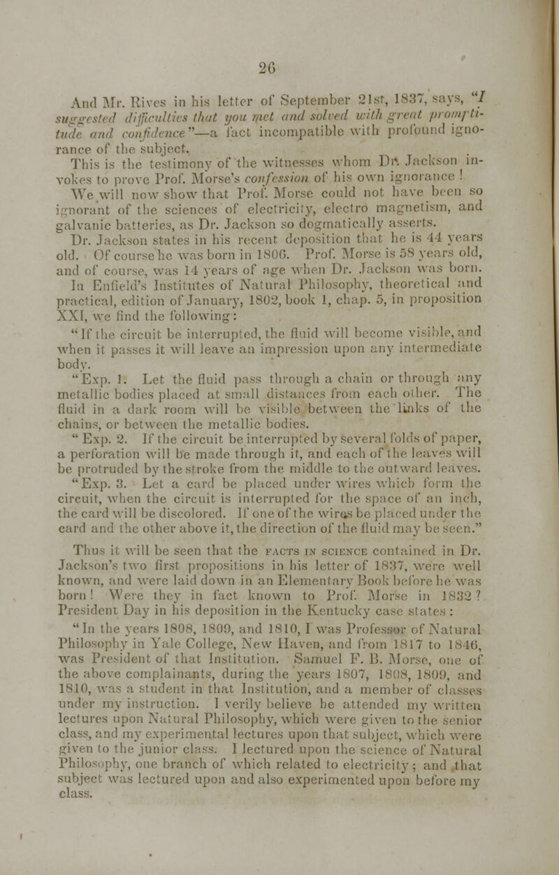 And Mr. Rives in his letter of September 21st, 1837, says, 1 suggested difficulties that you met and solved with great prompti- and confidence—& iact incompatible with profound igno- rance of the subject. This is the testimony of the witnesses whom Drt Jftckson in- vokes to prove Prof. Morse's confession of his own ignorance ! We will now show that Prof. Morse could not have been so ignorant of the sciences of electricity, electro magnetism, and galvanic batteries, as Dr. Jackson so dogmatically asserts. Dr. Jackson states in his recent deposition that he is 44 years old. Of course he was born in 1806. Prof. Morse is 58 years old, and of course, was 14 years of age when Dr. Jackson was born. In Enfield's Institutes of Natural Philosophy, theoretical and practical, edition of January, 1802, book 1, chap. 5, in proposition XXI, we find the following: If the circuit be interrupted, the fluid will become visible,and when it passes it will leave an impression upon any intermediate body. Exp. 1. Let. the fluid pass through a chain or through any dlic bodies placed at small distances from each other. The fluid in a dark room will be visible between the links of the chains, or between the metallic bodies.  Exp. 2. If the circuit be interrupted by several folds of paper, a perforation will be made through it, and each ofxhe leaves will be protruded by the stroke from the middle to the outward leaves. Exp. 3. Let a card be placed under wires which form the circuit, when the circuit is interrupted lor the space of an inch, the card will be discolored. If one of the wirasbo placed under the, card and the other above it, the direction of the fluid may be seen. Thus it will be seen that, the facts i.\ science contained in Dr. Jackson's two first propositions in his letter of 1837, were well known, and were laid down in an Elementary Book before he was born! Were they in fact known to Prof. Morse in 1832? President Day in his deposition in the Kentucky case states : In the years 1808, 1809, and 1810, I was Professor of Natural Philosophy in Yah; College, New Haven, and from 1817 to 1840, was President of that Institution. Samuel F. B. Morse, one of the above complainants, during the years 1807, 1808, 1801), and 1810, was a student in that Institution, and a member of classes under my instruction. I verily believe be attended my written lectures upon Natural Philosophy, which were given to the senior class, and my experimental lectures upon that subject, which were given to the junior class. I lectured upon the science oi' Natural Philosophy, one branch of which related to electricity; and that subject was lectured upon and also experimented upon before my class.