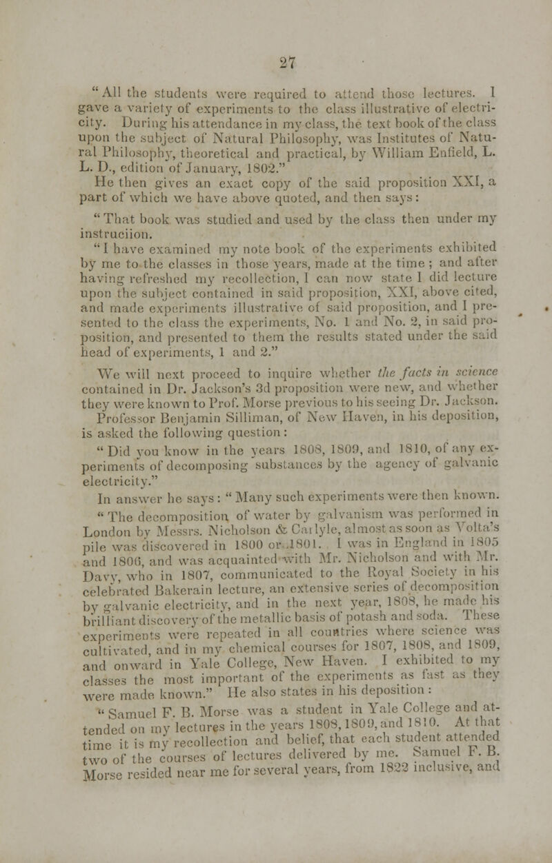 All the students were required to attend those lectures. I gave a variety of experiments to the class illustrative of electri- city. During his attendance in my class, the text book of the class upon the subject of Natural Philosophy, was Institutes of Natu- ral Philosophy, theoretical and practical, by William Enfield, L. L. D., edition of January, 1802. He then gives an exact copy of the said proposition XXI, a part of which we have above quoted, and then says: That book was studied and used by the class then under my instruciion. I have examined my note book of the experiments exhibited by me to the classes in those years, made at the time ; and after having refreshed my recollection, I can now state 1 did lecture upon the subject contained in said proposition, XXI, above cited, and made experiments illustrative cf said proposition, and I pre- sented to the class the experiments, No. 1 and No. 2, in said pro- position, and presented to them the results stated under the said head of experiments, 1 and 2. We will next proceed to inquire whether the facts in science contained in Dr. Jackson's 3d proposition were new, and whether they were known to Prof. Morse previous to his seeing Dr. Jackson. Professor Benjamin Silliman, of New Haven, in his deposition, is asked the following question:  Did you know in the years 1808, 1809, and 1810, of any ex- periments of decomposing substances by the agency of galvanic electricity. In answer he says :  Many such experiments were then known.  The decomposition of water by galvanism was performed in London by .Messrs. Nicholson & Carlyle, almost as soon as Yolta's pile was discovered in 1800 or .1801. I was in England in 1805 and 1806, and was acquainted with Mr. Nicholson and with Mr. Davy, who in 1807, communicated to the Royal Society in his celebrated Bakerain lecture, an extensive series of decomposition by galvanic electricitv, and in the next year, 1808, he made his brilliant discovery of the metallic basis of potash and soda. These experiment were repeated in all couatrics where science was cultivated, and in my chemical courses for 1807, 1808, and 1809, and onward in Yale College, New Haven. I exhibited to my classes the most important of the experiments as fast as they were made, known. He also states in his deposition :  Samuel F B Morse was a student in Yale College and at- tended on my lectures in the years 1808,1S09, and 1810. At that time it is my recollection and belief, that each student attended two of the courses of lectures delivered by me. Samuel t. B. Morse resided near me for several years, from 1822 inclusive, and