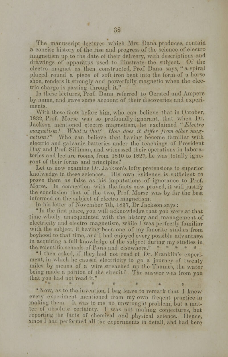 The manuscript lectures which Mrs. Dana produces contain a concise history of the rise and progress of the science of electro magnetism up to the date of their delivery, with descriptions and drawings of apparatus used to illustrate the subject. Of the electro magnet as then constructed, Prof. Dana says,  a spiral placed round a piece of soft iron bent into the form of a horse shoe, renders it strongly and powerfully magnetic when the elec- tric charge is passing through it. In these lectures, Prof. Dana referred to Oersted and Ampere by name, and gave some account of their discoveries and experi- ments. With these facts before him, who can believe that in October, 1832, Prof. Worse was so profoundly ignorant, that when Dr. Jackson mentioned etectro magnetism, he exclaimed Electro magnetism! What is that? How does it differ from other mag* netismV Who can believe that having become familiar with electric and galvanic batteries under the teachings of President Day and Prof. Silliman, and witnessed their operations in labora- tories and lecture rooms, from 1810 to 1827, he was totally igno- rant of their forms and principles? Let. us now examine Dr. Jackson's lofty pretensions to superior knolwedge in these sciences. IIis own evidence is sufficient to prove them as false as his imputations of ignorance to Prof. Morse. In connection with the facts now proved, it will justify the conclusion that, of the two, Prof. Morse was by far the best informed on the subject of electro magnetism. In his letter of November 7th, 1837, Dr Jackson says: In the first place, you will acknowledge that you were at that time wholly unacquainted with the history and management of electricity and electro magnetism, while I was perfectly familiar with the subject, it having been one of my fanorite studies from boyhood to that time, and I had enjoyed every possible advantage in acquiring a full knowledge of the subject during my studies in the scientific schools of Paris and elsewhere. * * * * * I then asked, if they had not read of Dr. Franklin's experi- ment, in which he caused electricity to go a journey of twenty miles by means of a wire streached up the Thames, the water being made a portion of the circuit? The answer was irom you that you had not read it. * # * * Now, as to the invention, I beg leave to remark that I knew every experiment mentioned from my own freqent practice in making them. It was to me no unwrought problem, but a mat- ter of absolute certainty. I was not making conjectures, but reporting the facts of chemical and physical science. Hence, since I had performed all the experiments in detail, and had here