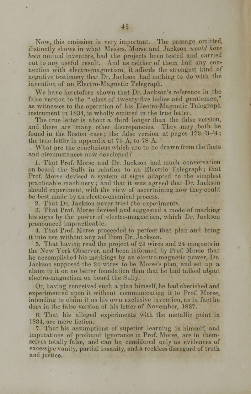 Now, this omission is very important. The passage omitted, distinctly shows in what Messrs. Morse and Jackson would ham been mutual inventors, had the projects been tested and carried out to any useful result. And as neither of them had any con- nection with electro-magnetism, it affords the strongest kind of negative testimony that Dr. Jackson had nothing to do with the invention of an Electro-Magnetic Telegraph. We have heretofore shown that Dr. Jackson's reference in the false version to the class of twenty-five ladies and gentlemen, as witnesses to the operation of his Electro-Magnetic Telegraph instrument in 1834, is wholly omitted in the true letter. The true letter is about a third longer than the false version, and there are many other discrepancies. They may both be found in the Boston case; the false version at pages 172-'3-'4; the true letter in appendix at 75 A, to 78 A. What are the conclusions which are to be drawn from the facts and circumstances now developed 1 1. That Prof. Morse and Dr. Jackson had much conversation on board the Sully in relation to an Electric Telegraph; that Prof. Morse devised a system of signs adapted to the simplest practicable machinery; and that it was agreed that Dr. Jackson should experiment, with the view of ascertaining how they could be best made by an electro-chemical process. 2. That Dr. Jackson never tried the experiments. 3'. That Prof. Morse devised and suggested a mode of marking his signs by the power of electro-magnetism, which Dr. Jackson pronounced impracticable. 4. That Prof. Morse proceeded to perfect that plan and bring it into use without any aid from Dr. Jackson. 5. That having read the project of 24 wires and 24 magnets in the New York Observer, and been informed by Prof. Morse that he accomplished his markings by an electro-magnetic power, Dr. Jackson supposed the 24 wires to be Morse's plan, and set up a claim to it on no better foundation than that he had talked about electro-magnetism on board the Sully. Or, having conceived such a plan himself, he had cherished and experimented upon it without communicating it to Prof. Morse, intending to claim it as his own exclusive invention, as in fact he does in the false version of his letter of November, 1837. 6. That his alleged experiments with the metallic point in 1834, are mere fiction. 7. That his assumptions of superior learning in himself, and imputations of profound ignorance in Prof. Morse, are in them- selves totally false, and can be considered only as evidences of excessive vanity, partial insanity, and a reckless disregard of truth and justice.