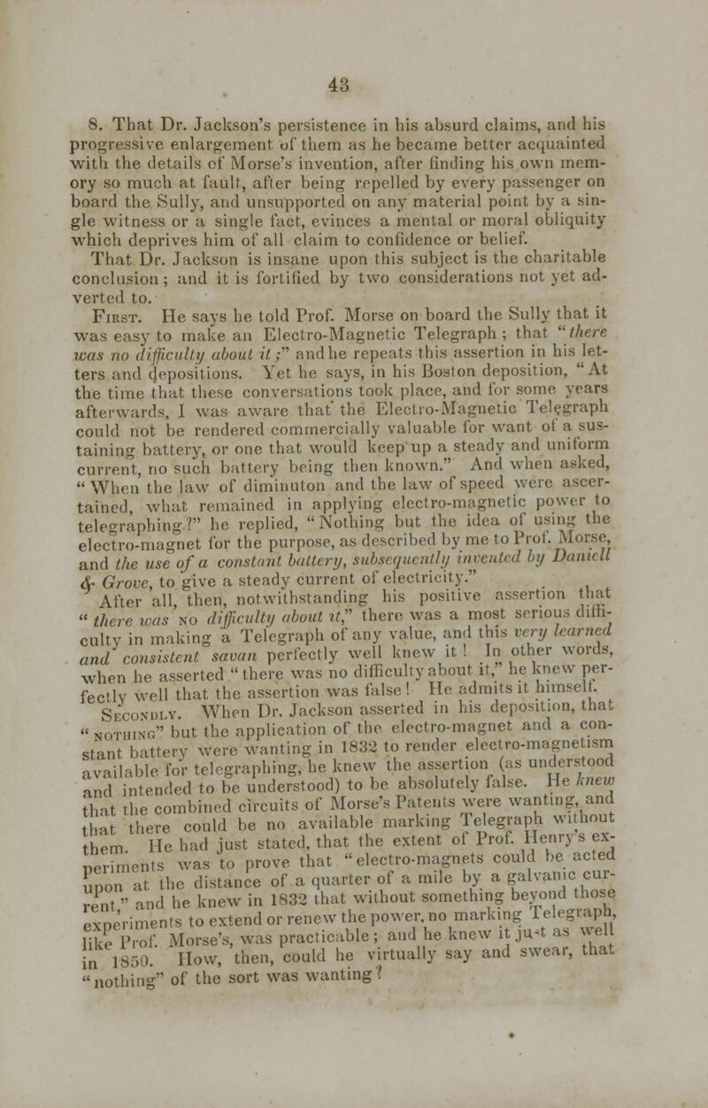 8. That Dr. Jackson's persistence in his absurd claims, and his progressive enlargement of them as he became better acquainted with the details of Morse's invention, after rinding his own mem- ory so much at fault, after being repelled by every passenger on board the Sully, and unsupported on any material point by a sin- gle witness or a single fact, evinces a mental or moral obliquity which deprives him of all claim to confidence or belief. That Dr. Jackson is insane upon this subject is the charitable conclusion; and it is fortified by two considerations not yet ad- verted to. First. He says he told Prof. Morse on board the Sully that it was easy to make an Electro-Magnetic Telegraph; that there was no difficulty about, it; and he repeats this assertion in his let- ters and depositions. Yet he says, in his Boston deposition, 'At the time that these conversations took place, and for some years afterwards, I was aware that' the Electro-Magnetic Telegraph could not be rendered commercially valuable for want of a sus- taining battery, or one that would keep up a steady and uniform current, no such battery being then known. And when asked, When the law of diminuton and the law of speed were ascer- tained, what remained in applying electro-magnetic power to telegraphing? he replied, Nothing but the idea of using the electro-magnet for the purpose, as described by me to Pro I. Morse and the use of a constant, battery, subsequently invented by Damett &• Grove, to give a steady current of electricity. After all, then, notwithstanding his positive assertion that  there was no difficulty about ?/, there was a most serious dilh- culty in making a Telegraph of any value, and this very learned and consistent savan perfectly well knew it ! .In other words, when he asserted there was no difficulty about it, he knew per- fectlv well that the assertion was false ! He admits it himself Secondly When Dr. Jackson asserted in his deposition, that  nothing but the application of the electro-magnet and a con- stant battery were wanting in 1832 to render electro-magnetism available for telegraphing, he knew the assertion as understood and intended to be understood) to be absolutely false. He knew that the combined circuits of Morse's Patents were wanting and a there could be no available marking Telegraph w.thout hem He had just stated, that the extent of Prof. Henry's ex- periments was to prove that electro-magnets could be acted upon at the distance of a quarter of a mile by a galvanic^cur- rent  and he knew in 1832 that without something beyond those experiments to extend or renew the power, no marking Telegraph like P of. Morse's, was practicable; and he knew it jn«t as well in 1850. How, then, could he virtually say and swear, that nothing of the sort was wanting?