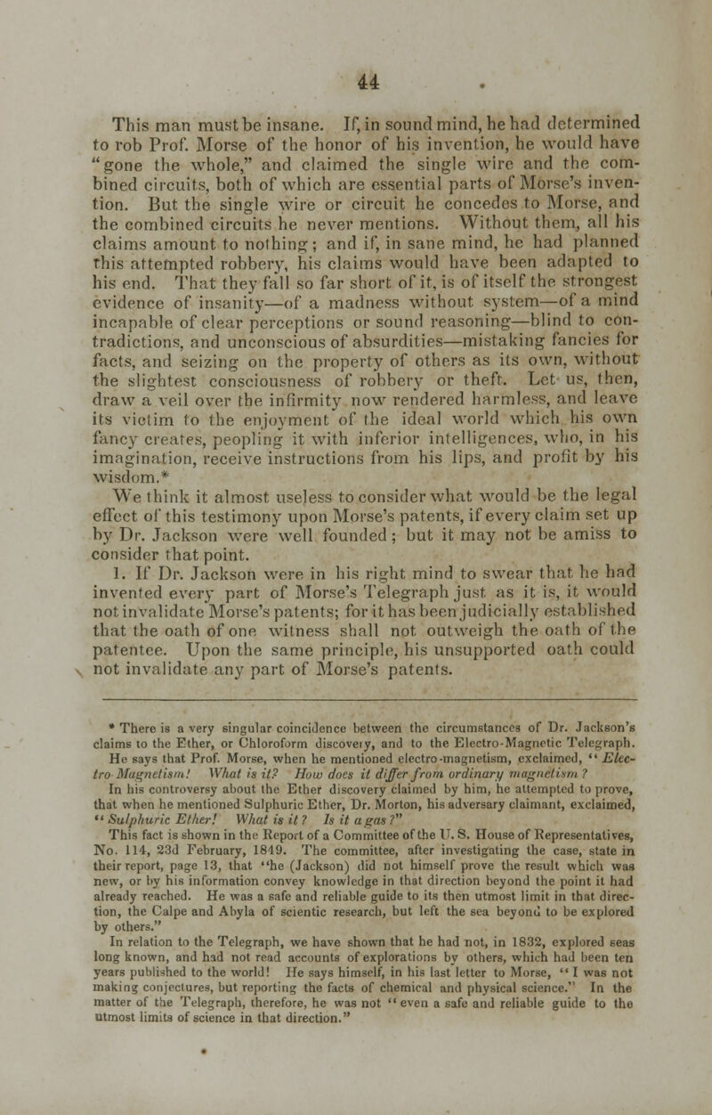 This man must be insane. If, in sound mind, he had determined to rob Prof. Morse of the honor of his invention, he would have gone the whole, and claimed the single wire and the com- bined circuits, both of which are essential parts of Morse's inven- tion. But the single wire or circuit he concedes to Morse, and the combined circuits he never mentions. Without them, all his claims amount to nothing; and if, in sane mind, he had planned this attempted robbery, his claims would have been adapted to his end. That they fall so far short of it, is of itself the strongest evidence of insanity—of a madness without system—of a mind incapable of clear perceptions or sound reasoning—blind to con- tradictions, and unconscious of absurdities—mistaking fancies for facts, and seizing on the property of others as its own, without the slightest consciousness of robbery or theft. Let us, then, draw a veil over the infirmity now rendered harmless, and leave its victim to the enjoyment of the ideal world which his own fancy creates, peopling it with inferior intelligences, who, in his imagination, receive instructions from his lips, and profit by his wisdom.* We think it almost useless to consider what would be the legal effect of this testimony upon Morse's patents, if every claim set up by Dr. Jackson were well founded; but it may not be amiss to consider that point. 1. If Dr. Jackson were in his right mind to swear that he had invented every part of Morse's Telegraph just as it is, it would not invalidate Morse's patents; for it has been judicially established that the oath of one witness shall not outweigh the oath of the patentee. Upon the same principle, his unsupported oath could not invalidate any part of Morse's patents. • There is a very singular coincidence between the circumstances of Dr. Jackson's claims to the Ether, or Chloroform discoveiy, and to the Electro-Magnetic Telegraph. He says that Prof. Morse, when he mentioned electro-magnetism, exclaimed,  Elec- tro Magnetism! What is it? How does it differ from ordinary magnetism? In his controversy about the Ether discovery claimed by him, he attempted to prove, that when he mentioned Sulphuric Ether, Dr. Morton, his adversary claimant, exclaimed,  Sulphuric Ether! What is it ? Is it a gas ? This fact is shown in the Report of a Committee of the U. S. House of Representatives, No. 114, 23d February, 1849. The committee, after investigating the case, state in their report, page 13, that he (Jackson) did not himself prove the result which was new, or by his information convey knowledge in that direction beyond the point it had already reached. He was a safe and reliable guide to its then utmost limit in that direc- tion, the Calpe and Abyla of scientic research, but left the sea beyond to be explored by others. In relation to the Telegraph, we have shown that he had not, in 1832, explored seas long known, and had not read accounts of explorations by others, which had been ten years published to the world! He says himself, in his last letter to Morse,  I was not making conjectures, but reporting the facts of chemical and physical science. In the matter of the Telegraph, therefore, he was not even a safe and reliable guide to the utmost limits of science in that direction.
