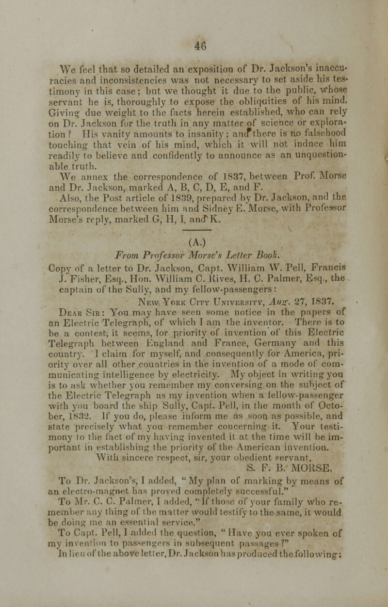 We feel that so detailed an exposition of Dr. Jackson's inaccu* racies and inconsistencies was not necessary to set aside his tes* timony in this case; but we thought it due to the public, whose servant he is, thoroughly to expose the obliquities of his mind. Giving due weight to the facts herein established, who can rely on Dr. Jackson for the truth in any matter of science or explora* tion? His vanity amounts to insanity; and*there is no falsehood touching that vein of his mind, which it will not induce him readily to believe and confidently to announce as an unquestion- able truth. We annex the correspondence of 1837, between Prof. Morse and Dr. Jackson, marked A, B, C, D, E, and F. Also, the Post article of 1839, prepared by Dr. Jackson, and the correspondence between him and Sidney E. Morse, with Professor Morse's reply, marked G, H, I, ancTK. (A.) From Professor Morse's Letter Book. Copy of a letter to Dr. Jackson, Capt. William W. Pell, Francis J. Fisher, Esq., Hon. William C. Hives, H. C. Palmer, Esq., the captain of the Sully, and my fellow-passengers: New York City University, Ah*?. 27, 1837. Dear Sir: You may have seen some notice in the papers of an Electric Telegraph, of which I am the inventor. There is to be a contest, it seems, for priority of invention of this Electric Telegraph between England and France, Germany and this country. I claim for myself, and consequently for America, pri- ority over all other countries in the invention of a mode of com- municating intelligence by electricity. My object in writing you is to ask whether you remember my conversing on the subject of the Electric Telegraph as my invention when a fellow-passenger with you board the ship Sully, Capt. Pell, in the month of Octo- ber, 1832. If you do, please inform me as soon as possible, and state precisely what you remember concerning it. Your testi- mony to the fact of my having invented it at the time will be im- portant in establishing the priority of the American invention. With sincere respect, sir, your obedient servant, S. F. B/ MORSE. To Dr. Jackson's, I added, My plan of marking by means of an electro-magnet has proved completely successful. To Mr. C. C. Palmer, I added, 'If those of your family who re- member aiiy thing of the matter would testify to the same, it would be doing me an essential service. To Capt. Pell, I added the question,  Have you ever spoken of my invention to passengers in subsequent passages? In lieu of the above letter. Dr. Jackson has produced the following: