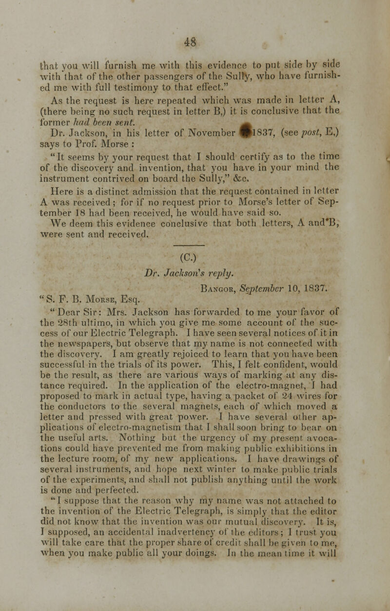 that you will furnish me with this evidence to pnt side by side with that of the other passengers of the Sully, who have furnish- ed me with full testimony to that effect. As the request is here repeated which was made in letter A, (there being no such request in letter B,) it is conclusive that the former had been sent. Dr. Jackson, in his letter of November ©1837, (nee post, E,) says to Prof. Morse : It seems by your request that I should certify as to the time of the discovery and invention, that you have in your mind the instrument contrived on board the Sully, &c. Here is a distinct admission that the request contained in letter A was received; for if no request prior to Morse's letter of Sep- tember 18 had been received, he would have said so. We deem this evidence conclusive that both letters, A and'B, were sent and received. (C.) Dr. Jackson's reply. Bangor, September 10, 1837.  S. F. B, Morse, Esq. Dear Sir: Mrs. Jackson has forwarded tome your favor of the 28th ultimo, in which you give me some account of the suc- cess of our Electric Telegraph. I have seen several notices of it in the newspapers, but observe that my name is not connected with the discovery. I am greatly rejoiced to learn that you have been successful in the trials of its power. This, I felt confident, would be the result, as there are various ways of marking at any dis- tance required. In the application of the electro-magnet, I had proposed to mark in actual type, having a packet of 24 wires for the conductors to the several magnets, each of which moved a letter and pressed with great power. I have several Other ap- plications of electro-magnetism that I shall soon bring to bear on the useful arts. Nothing but the urgency of my present, avoca- tions could have prevented me from making public exhibitions in the lecture room, of my new applications. I have drawings of several instruments, and hope next winter to make public trials of the experiments, and shall not publish anything until the work is done and perfected. I suppose that the reason why my name was not attached to the invention of the Electric Telegraph, is simply that the editor did not know that the invention was our mutual discovery. It is, I supposed, an accidental inadvertency of the editors; I trust you will take care that the proper share of credit shall be given to me, when you make public all your doings. In the mean time it will