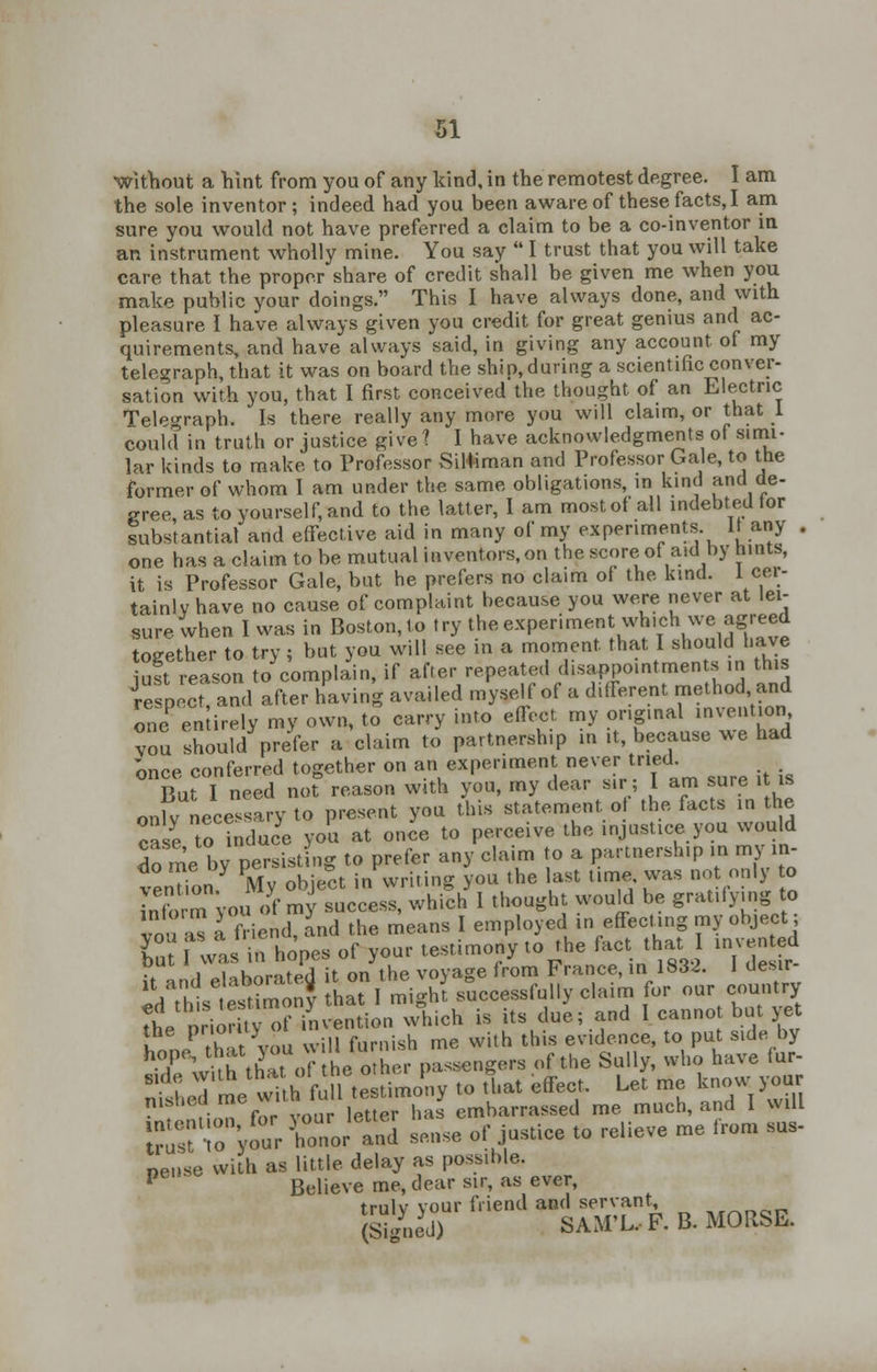 without a hint from you of any kind, in the remotest degree. I am the sole inventor; indeed had you been aware of these facts, I am sure you would not have preferred a claim to be a co-inventor in an instrument wholly mine. You say  I trust that you will take care that the proper share of credit shall be given me when you make public your doings. This I have always done, and with pleasure I have always given you credit for great genius and ac- quirements, and have always said, in giving any account of my telegraph, that it was on board the ship, during a scientific conver- sation with you, that I first conceived the thought of an Electric Telegraph. Is there really any more you will claim, or that 1 could in truth or justice give X I have acknowledgments of simi- lar kinds to make to Professor Siliiman and Professor Gale, to the former of whom I am under the same obligations, in kind and de- gree, as to yourself, and to the latter, I am most of all indebted tor substantial and effective aid in many of my experiments it any . one has a claim to be mutual inventors, on the score of aid by hints, it is Professor Gale, but he prefers no claim of the kind. 1 cer- tainly have no cause of complaint because you were never at lei- sure when I was in Boston, to try the experiment which we agreed together to try; but you will see in a moment that I should Lave iust reason to complain, if after repeated disappointments in this iesoect and after having availed myself of a different method and one en irely my own, to carry into effect my original invention vou should prefer a claim to partnership in ,t, because we had once conferred together on an experiment never tried. But I need not reason with you, my dear sir; I am sure it is only necessary to present you this statement o the facts in the case to induce you at once to perceive the injustice you would do me by persisting to prefer any claim to a partnership in my in- venTion My object in writing you the last time, was not only to inform vou of my success, which I thought would be gratifying to vou™ a friend, and the means I employed in effecting my object; Tut f was in hopes of your testimony to the fact that I invented •* i oUhnnred it on the voyage from France, in 1832. 1 desir ^ttsSny L°t Light successfully claim for our country L priority of invention which is its due; and I canno but yet the pno uy this evI(Jence to put S1de by Tt^h that of he ohe passengers of the Sully, who have fur- nished mewitta full testimony to that effect. Let me know your msbeu me embarrassed me much, and I will SSSr^r Cor'and sense of justice to relieve me from sus- nense with as little delay as possible. P Believe me, dear sir, as ever, trulv vour friend and servant, (Signed) SAMX.F.B. MOUSE.