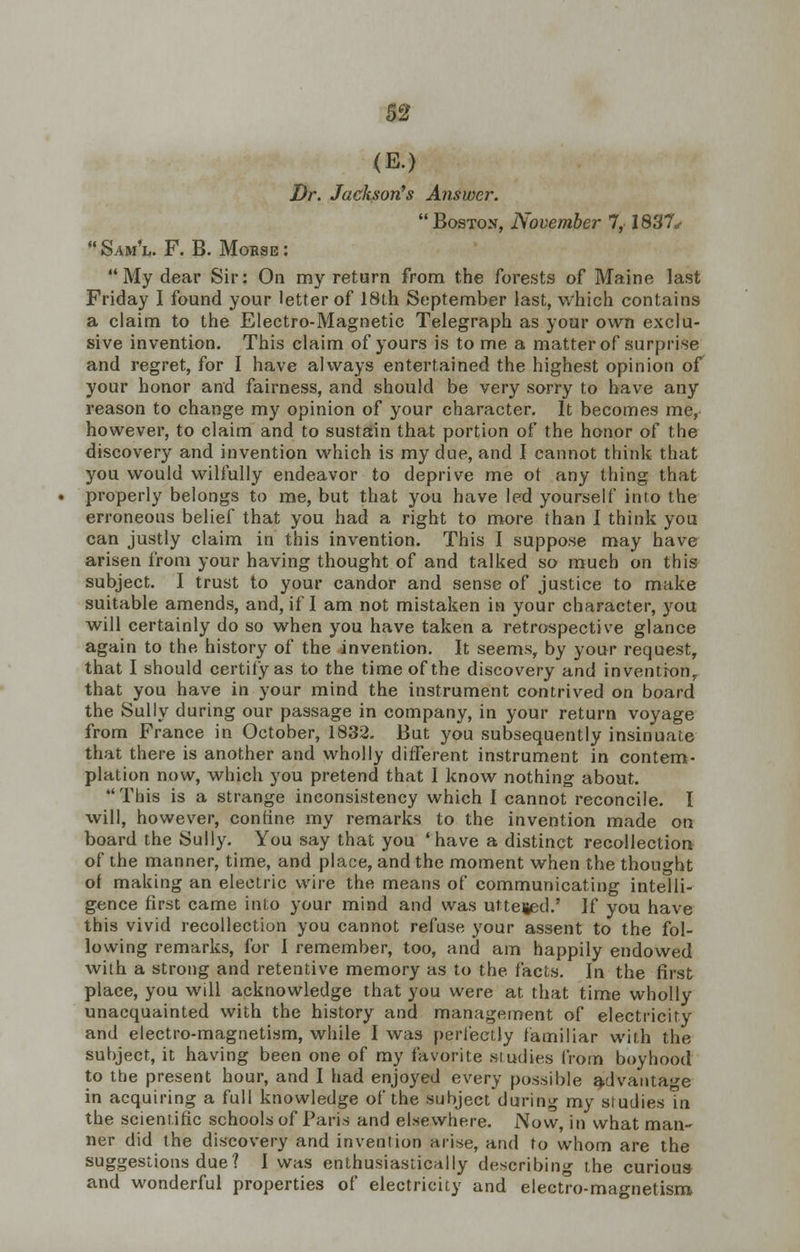 <E.) Dr. Jackson's Answer. Bostox, November 7, 1837, Sam'l. F. B. Mouse: My dear Sir: On my return from the forests of Maine last Friday I found your letter of 18lh September last, which contains a claim to the Electro-Magnetic Telegraph as your own exclu- sive invention. This claim of yours is to me a matter of surprise and regret, for I have always entertained the highest opinion of your honor and fairness, and should be very sorry to have any reason to change my opinion of your character. It becomes me, however, to claim and to sustain that portion of the honor of the discovery and invention which is my due, and I cannot think that you would wilfully endeavor to deprive me ot any thing that properly belongs to me, but that you have led yourself into the erroneous belief that you had a right to more than I think you can justly claim in this invention. This I suppose may have arisen from your having thought of and talked so much on this subject. I trust to your candor and sense of justice to make suitable amends, and, if I am not mistaken in your character, you will certainly do so when you have taken a retrospective glance again to the. history of the invention. It seems, by your request, that I should certify as to the time of the discovery and invention,, that you have in your mind the instrument contrived on board the Sully during our passage in company, in your return voyage from France in October, 1832. But you subsequently insinuate that there is another and wholly different instrument in contem- plation now, which you pretend that I know nothing about. This is a strange inconsistency which I cannot reconcile. I will, however, confine my remarks to the invention made on board the Sully. You say that you 'have a distinct recollection of the manner, time, and place, and the moment when the thought of making an electric wire the means of communicating intelli- gence first came into your mind and was utteied.' If you have this vivid recollection you cannot refuse your assent to the fol- lowing remarks, for I remember, too, and am happily endowed with a strong and retentive memory as to the facts. In the first place, you will acknowledge that you were at that time wholly unacquainted with the history and management of electricity and electro-magnetism, while I was perfectly familiar with the subject, it having been one of my favorite siudies from boyhood to the present hour, and I had enjoyed every possible advantage in acquiring a full knowledge of the subject during my studies Tn the scientific schools of Paris and elsewhere. Now, in what man- ner did the discovery and invention arise, and to whom are the suggestions due? I was enthusiastically describing the curious and wonderful properties of electricity and electro-magnetism