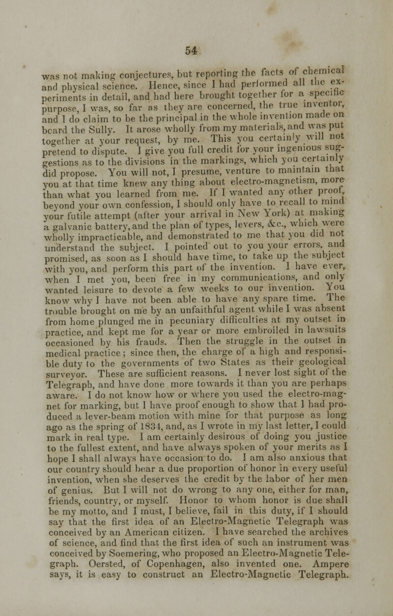 was not making conjectures, but reporting the facts of chemical and physical science. Hence, since I had performed all the ex- periments in detail, and had here brought together for a specific purpose, I was, so far as they are concerned, the true inventor, and 1 do claim to be the principal in the whole invention made on beard the Sully. It arose wholly from my materials, and was put together at your request, by me. This you certainly will not pretend to dispute. I give you full credit for your ingenious sug- gestions as to the divisions in the markings, which you certainly did propose. You will not, I presume, venture to maintain tnat you at that time knew any thing about electro-magnetism, more than what you learned from me. If I wanted any other proof beyond your own confession, I should only have to recall to mind your futile attempt (after your arrival in New York) at making a galvanic battery, and the plan of types, levers, &c., which were wholly impracticable, and demonstrated to me that you did not understand the subject. I pointed out to you your errors and promised, as soon as I should have time, to take up the subject with you, and perform this part of the invention. I have ever, when I met you, been free in my communications, and only- wanted leisure to devote a few weeks to our invention. You know why I have not been able to have any spare time. The trouble brought on me by an unfaithful agent while I was absent from home plunged me in pecuniary difficulties at my outset in practice, and kept me for a year or more embroiled in lawsuits occasioned by his frauds. Then the struggle in the outset in medical practice; since then, the eharge of a high and responsi- ble duty to the governments of two States as their geological surveyor. These are sufficient reasons. I never lost sight of the Telegraph, and have done more towards it than you are perhaps aware. I do not know how or where you used the electro-mag- net for marking, but 1 have proof enough to show that I had pro- duced a lever-beam motion with mine for that purpose as long ago as the spring of 1834, and, as I wrote in my last letter, I could mark in real type. I am certainly desirous of doing you justice to the fullest extent, and have always spoken of your merits as I hope I shall always have occasion to do. I am also anxious that our country should bear a due proportion of honor in every useful invention, when she deserves the credit by the labor of her men of genius. But I will not do wrong to any one, either for man, friends, country, or myself. Honor to whom honor is due shall be my motto, and I must, I believe, fail in this duty, if I should say that the first idea of an Electro-Magnetic Telegraph was conceived by an American citizen. I have searched the archives of science, and find that the first idea of such an instrument was conceived by Soemering, who proposed an Electro-Magnetic Tele- graph. Oersted, of Copenhagen, also invented one. Ampere says, it is easy to construct an Electro-Magnetic Telegraph.